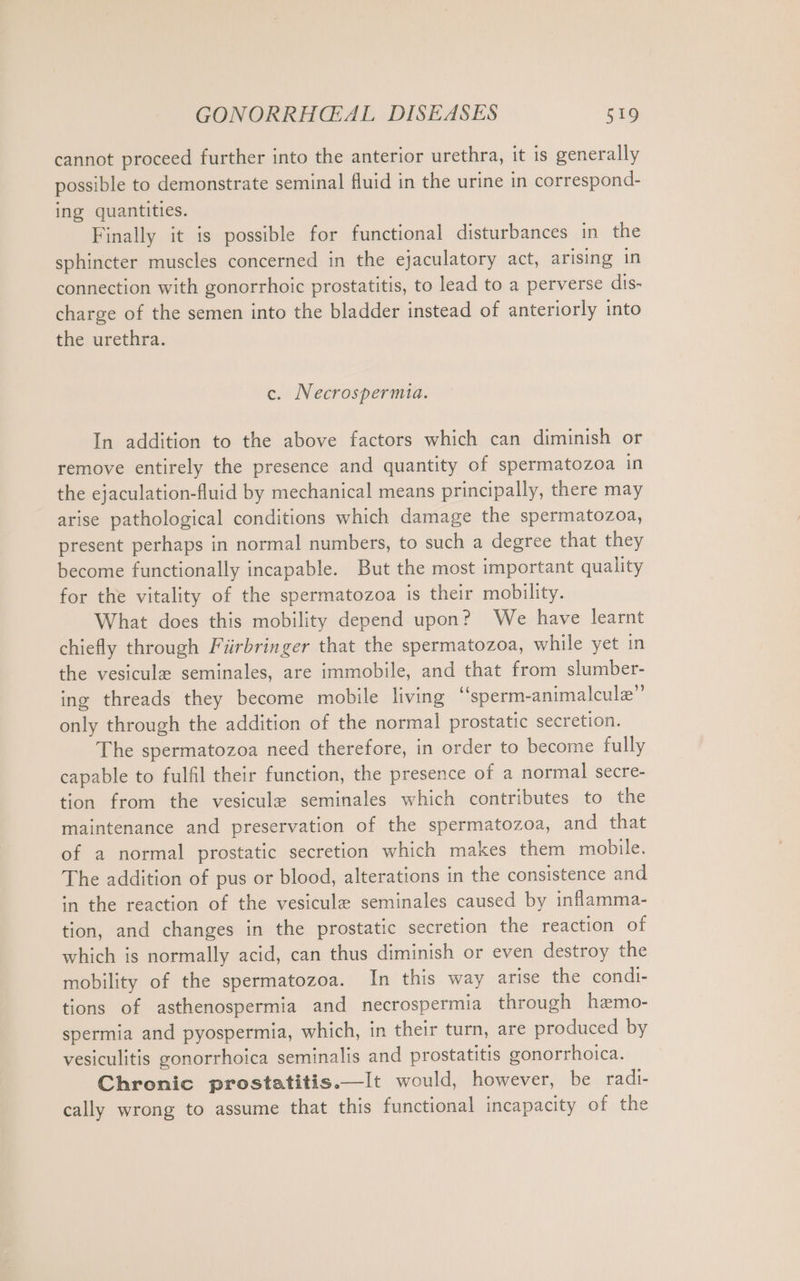 cannot proceed further into the anterior urethra, it is generally possible to demonstrate seminal fluid in the urine in correspond- ing quantities. Finally it is possible for functional disturbances in the sphincter muscles concerned in the ejaculatory act, arising in connection with gonorrhoic prostatitis, to lead to a perverse dis- charge of the semen into the bladder instead of anteriorly into the urethra. c. Necrospermia. In addition to the above factors which can diminish or remove entirely the presence and quantity of spermatozoa in the ejaculation-fluid by mechanical means principally, there may arise pathological conditions which damage the spermatozoa, present perhaps in normal numbers, to such a degree that they become functionally incapable. But the most important quality for the vitality of the spermatozoa is their mobility. What does this mobility depend upon? We have learnt chiefly through Fürbringer that the spermatozoa, while yet in the vesicule seminales, are immobile, and that from slumber- ing threads they become mobile living “sperm-animalcule”’ only through the addition of the normal prostatic secretion. The spermatozoa need therefore, in order to become fully capable to fulfil their function, the presence of a normal secre- tion from the vesicule seminales which contributes to the maintenance and preservation of the spermatozoa, and that of a normal prostatic secretion which makes them mobile. The addition of pus or blood, alterations in the consistence and in the reaction of the vesicule seminales caused by inflamma- tion, and changes in the prostatic secretion the reaction of which is normally acid, can thus diminish or even destroy the mobility of the spermatozoa. In this way arise the condi- tions of asthenospermia and necrospermia through hemo- spermia and pyospermia, which, in their turn, are produced by vesiculitis gonorrhoica seminalis and prostatitis gonorrhoica. Chronic prostatitis.—It would, however, be radi- cally wrong to assume that this functional incapacity of the