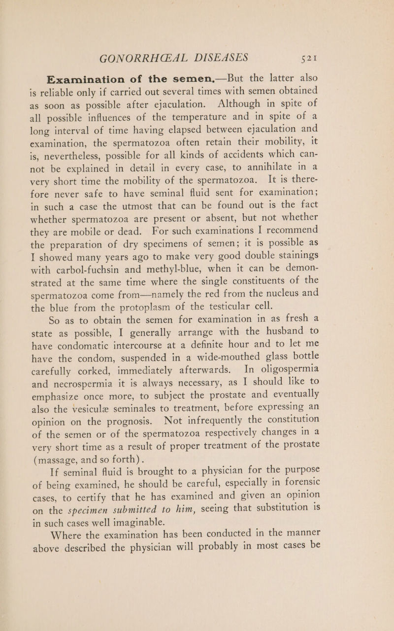 Examination of the semen.—But the latter also is reliable only if carried out several times with semen obtained as soon as possible after ejaculation. Although in spite of all possible influences of the temperature and in spite of a long interval of time having elapsed between ejaculation and examination, the spermatozoa often retain their mobility, it is, nevertheless, possible for all kinds of accidents which can- not be explained in detail in every case, to annihilate in a very short time the mobility of the spermatozoa. It is there- fore never safe to have seminal fluid sent for examination; in such a case the utmost that can be found out is the fact whether spermatozoa are present or absent, but not whether they are mobile or dead. For such examinations 1 recommend the preparation of dry specimens of semen; it is possible as I showed many years ago to make very good double stainings with carbol-fuchsin and methyl-blue, when it can be demon- strated at the same time where the single constituents of the spermatozoa come from—namely the red from the nucleus and the blue from the protoplasm of the testicular cell. So as to obtain the semen for examination in as fresh a state as possible, I generally arrange with the husband to have condomatic intercourse at a definite hour and to let me have the condom, suspended in a wide-mouthed glass bottle carefully corked, immediately afterwards. In oligospermia and necrospermia it is always necessary, as I should like to emphasize once more, to subject the prostate and eventually also the vesicule seminales to treatment, before expressing an opinion on the prognosis. Not infrequently the constitution of the semen or of the spermatozoa respectively changes in a very short time as a result of proper treatment of the prostate (massage, and so forth). If seminal fluid is brought to a physician for the purpose of being examined, he should be careful, especially in forensic cases, to certify that he has examined and given an opinion on the specimen submitted to him, seeing that substitution 1s in such cases well imaginable. Where the examination has been conducted in the manner above described the physician will probably in most cases be