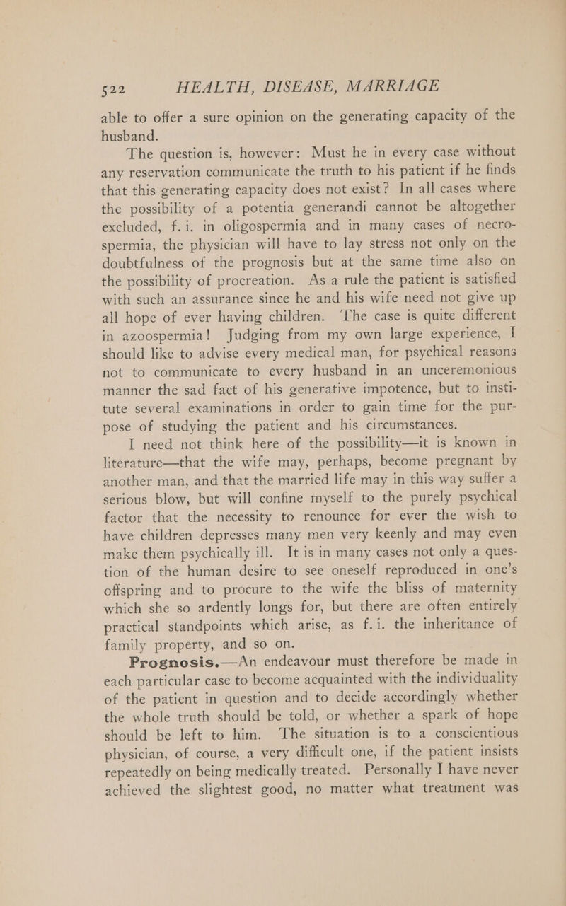 able to offer a sure opinion on the generating capacity of the husband. The question is, however: Must he in every case without any reservation communicate the truth to his patient if he finds that this generating capacity does not exist? In all cases where the possibility of a potentia generandi cannot be altogether excluded, f.i. in oligospermia and in many cases of necro- spermia, the physician will have to lay stress not only on the doubtfulness of the prognosis but at the same time also on the possibility of procreation. As a rule the patient is satished with such an assurance since he and his wife need not give up all hope of ever having children. The case is quite different in azoospermia! Judging from my own large experience, | should like to advise every medical man, for psychical reasons not to communicate to every husband in an unceremonious manner the sad fact of his generative impotence, but to insti- tute several examinations in order to gain time for the pur- pose of studying the patient and his circumstances. I need not think here of the possibility—it is known in literature—that the wife may, perhaps, become pregnant by another man, and that the married life may in this way suffer a serious blow, but will confine myself to the purely psychical factor that the necessity to renounce for ever the wish to have children depresses many men very keenly and may even make them psychically ill. It is in many cases not only a ques- tion of the human desire to see oneself reproduced in one’s offspring and to procure to the wife the bliss of maternity which she so ardently longs for, but there are often entirely practical standpoints which arise, as f.i. the inheritance of family property, and so on. Prognosis.—An endeavour must therefore be made in each particular case to become acquainted with the individuality of the patient in question and to decide accordingly whether the whole truth should be told, or whether a spark of hope should be left to him. The situation is to a conscientious physician, of course, a very difficult one, if the patient insists repeatedly on being medically treated. Personally I have never achieved the slightest good, no matter what treatment was