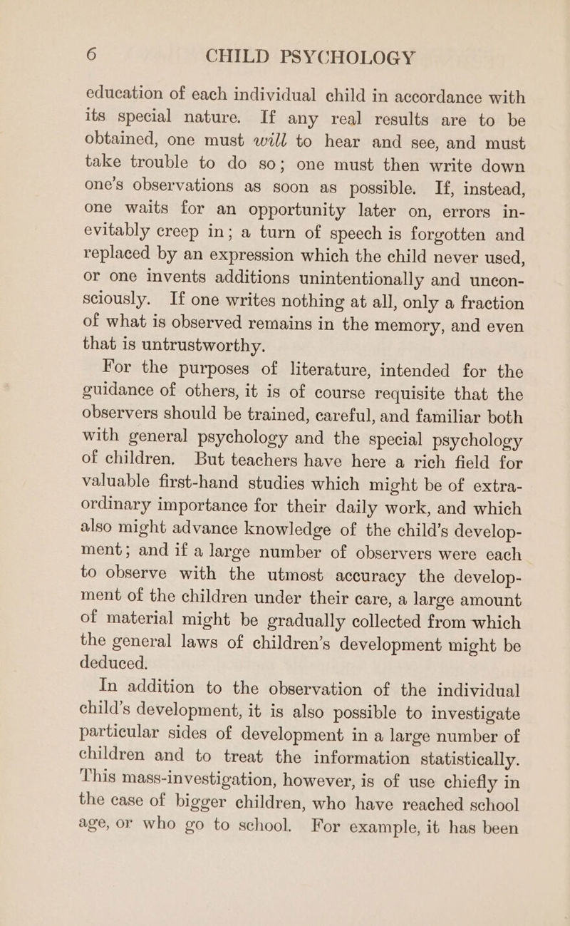 education of each individual child in accordance with its special nature. If any real results are to be obtained, one must will to hear and see, and must take trouble to do so; one must then write down one’s observations as soon as possible. If, instead, one waits for an opportunity later on, errors in- evitably creep in; a turn of speech is forgotten and replaced by an expression which the child never used, or one invents additions unintentionally and uncon- sciously. If one writes nothing at all, only a fraction of what is observed remains in the memory, and even that is untrustworthy. For the purposes of literature, intended for the guidance of others, it is of course requisite that the observers should be trained, careful, and familiar both with general psychology and the special psychology of children. But teachers have here a rich field for valuable first-hand studies which might be of extra- ordinary importance for their daily work, and which also might advance knowledge of the child’s develop- ment; and if a large number of observers were each to observe with the utmost accuracy the develop- ment of the children under their care, a large amount of material might be gradually collected from which the general laws of children’s development might be deduced. In addition to the observation of the individual child’s development, it is also possible to investigate particular sides of development in a large number of children and to treat the information statistically. This mass-investigation, however, is of use chiefly in the case of bigger children, who have reached school age, or who go to school. For example, it has been