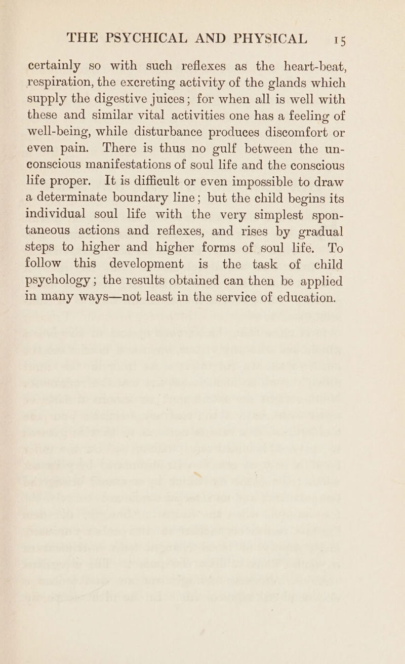 certainly so with such reflexes as the heart-beat, respiration, the excreting activity of the glands which supply the digestive juices; for when all is well with these and similar vital activities one has a feeling of well-being, while disturbance produces discomfort or even pain. There is thus no gulf between the un- conscious manifestations of soul life and the conscious life proper. It is difficult or even impossible to draw a determinate boundary line; but the child begins its individual soul life with the very simplest spon- taneous actions and reflexes, and rises by gradual steps to higher and higher forms of soul life. To follow this development is the task of child psychology ; the results obtained can then be applied in many ways—not least in the service of education.