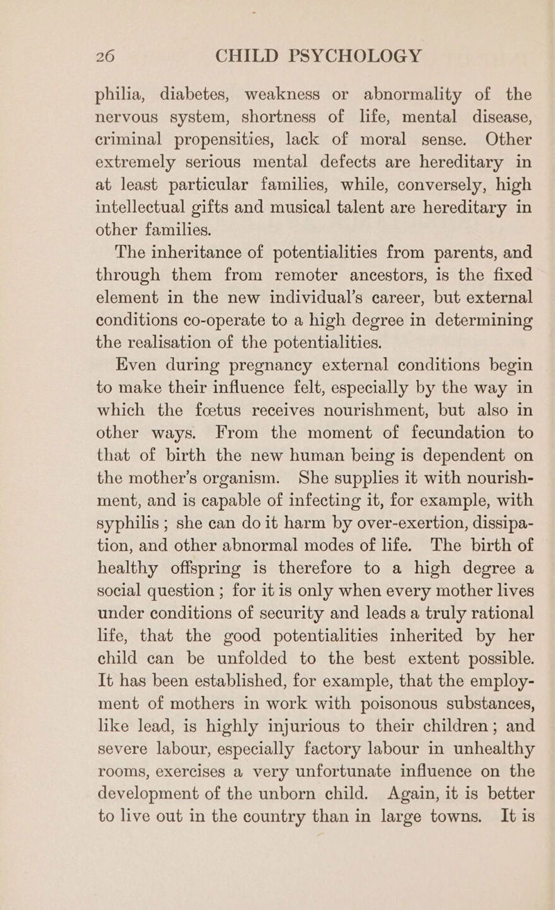 philia, diabetes, weakness or abnormality of the nervous system, shortness of life, mental disease, criminal propensities, lack of moral sense. Other extremely serious mental defects are hereditary in at least particular families, while, conversely, high intellectual gifts and musical talent are hereditary in other families. The inheritance of potentialities from parents, and through them from remoter ancestors, is the fixed element in the new individual’s career, but external conditions co-operate to a high degree in determining the realisation of the potentialities. Even during pregnancy external conditions begin to make their influence felt, especially by the way in which the foetus receives nourishment, but also in other ways. From the moment of fecundation to that of birth the new human being is dependent on the mother’s organism. She supplies it with nourish- ment, and is capable of infecting it, for example, with syphilis ; she can do it harm by over-exertion, dissipa- tion, and other abnormal modes of life. The birth of healthy offspring is therefore to a high degree a social question ; for it is only when every mother lives under conditions of security and leads a truly rational life, that the good potentialities inherited by her child can be unfolded to the best extent possible. It has been established, for example, that the employ- ment of mothers in work with poisonous substances, like lead, is highly injurious to their children; and severe labour, especially factory labour in unhealthy rooms, exercises a very unfortunate influence on the development of the unborn child. Again, it is better to live out in the country than in large towns. It is