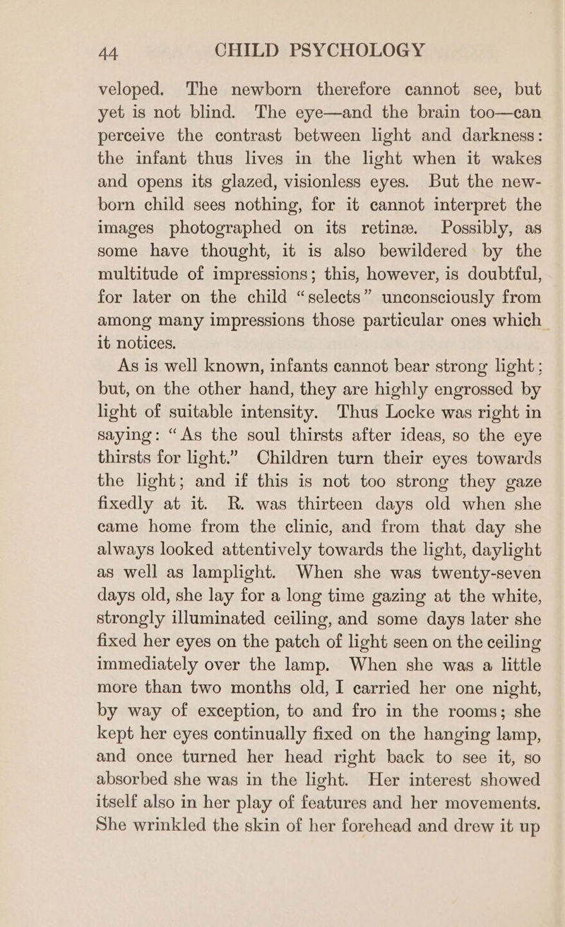 veloped. The newborn therefore cannot see, but yet is not blind. The eye—and the brain too—can perceive the contrast between light and darkness: the infant thus lives in the light when it wakes and opens its glazed, visionless eyes. But the new- born child sees nothing, for it cannot interpret the images photographed on its retina. Possibly, as some have thought, it is also bewildered by the multitude of impressions; this, however, is doubtful, for later on the child “selects” unconsciously from among many impressions those particular ones which it notices. As is well known, infants cannot bear strong light; but, on the other hand, they are highly engrossed by light of suitable intensity. Thus Locke was right in saying: “As the soul thirsts after ideas, so the eye thirsts for light.” Children turn their eyes towards the light; and if this is not too strong they gaze fixedly at it. R. was thirteen days old when she came home from the clinic, and from that day she always looked attentively towards the light, daylight as well as lamplight. When she was twenty-seven days old, she lay for a long time gazing at the white, strongly illuminated ceiling, and some days later she fixed her eyes on the patch of light seen on the ceiling immediately over the lamp. When she was a little more than two months old, I carried her one night, by way of exception, to and fro in the rooms; she kept her eyes continually fixed on the hanging lamp, and once turned her head right back to see it, so absorbed she was in the light. Her interest showed itself also in her play of features and her movements. She wrinkled the skin of her forehead and drew it up