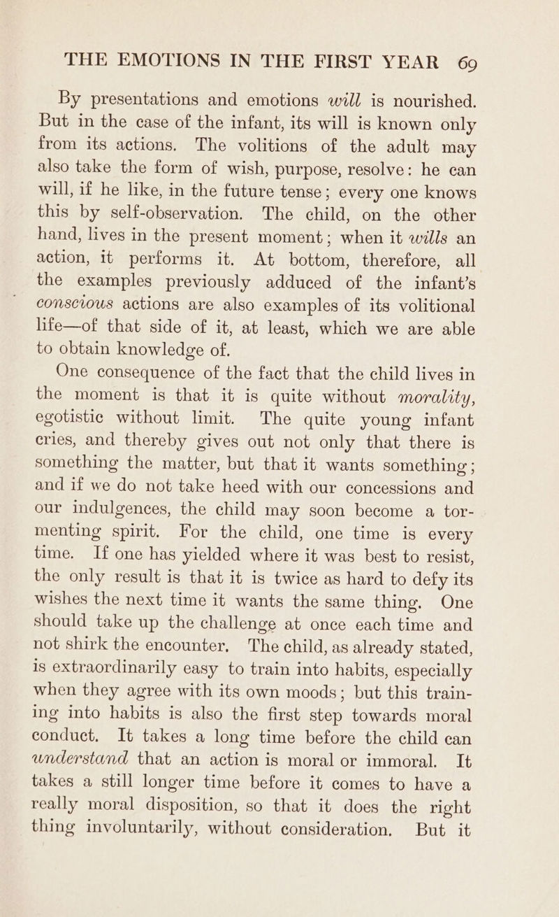 By presentations and emotions will is nourished. But in the case of the infant, its will is known only from its actions. The volitions of the adult may also take the form of wish, purpose, resolve: he can will, if he like, in the future tense; every one knows this by self-observation. The child, on the other hand, lives in the present moment; when it wills an action, it performs it. At bottom, therefore, all the examples previously adduced of the infant’s conscious actions are also examples of its volitional life—of that side of it, at least, which we are able to obtain knowledge of. One consequence of the fact that the child lives in the moment is that it is quite without morality, egotistic without limit. The quite young infant cries, and thereby gives out not only that there is something the matter, but that it wants something; and if we do not take heed with our concessions and our indulgences, the child may soon become a, tor- menting spirit. For the child, one time is every time. If one has yielded where it was best to resist, the only result is that it is twice as hard to defy its wishes the next time it wants the same thing. One should take up the challenge at once each time and not shirk the encounter, The child, as already stated, is extraordinarily easy to train into habits, especially when they agree with its own moods; but this train- ing into habits is also the first step towards moral conduct, It takes a long time before the child can understand that an action is moral or immoral. It takes a still longer time before it comes to have a really moral disposition, so that it does the right thing involuntarily, without consideration. But it