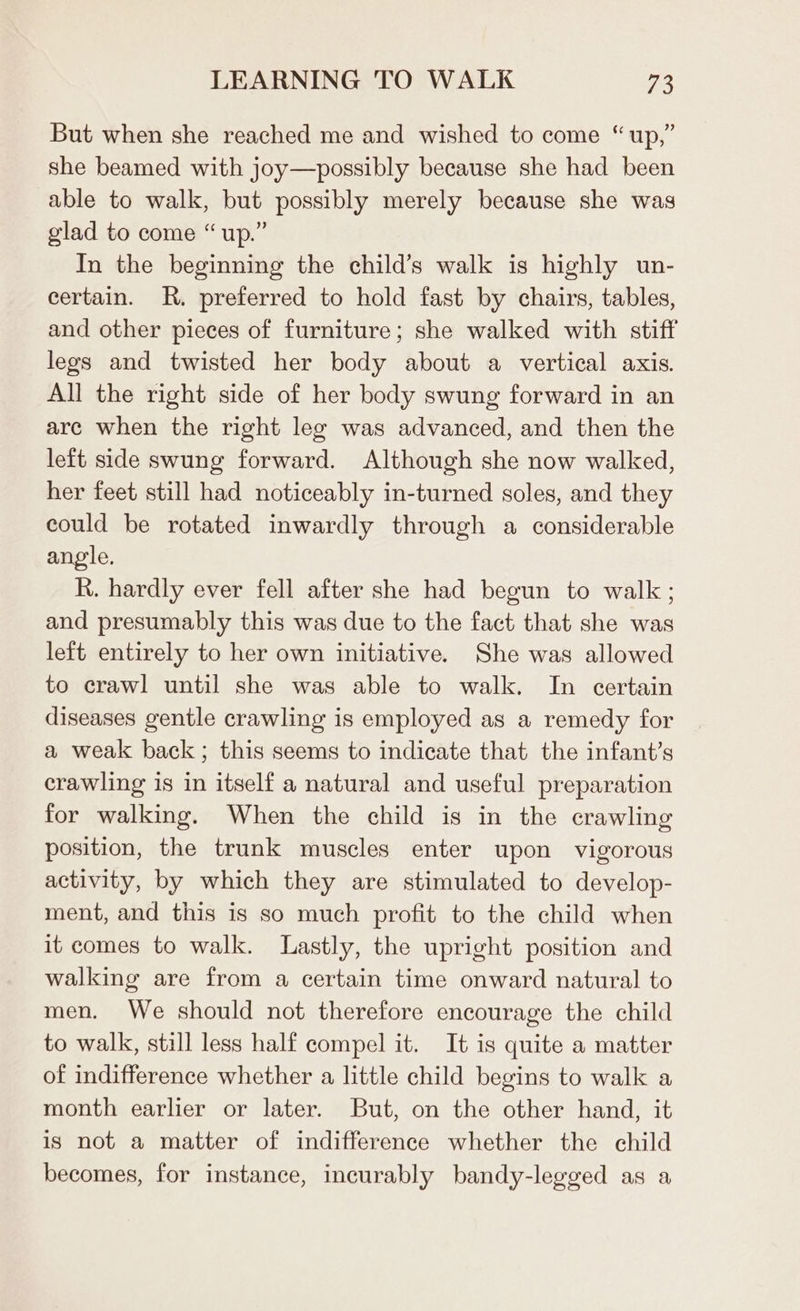 But when she reached me and wished to come “up,” she beamed with joy—possibly because she had been able to walk, but possibly merely because she was glad to come “ up.” In the beginning the child’s walk is highly un- certain. R. preferred to hold fast by chairs, tables, and other pieces of furniture; she walked with stiff legs and twisted her body about a vertical axis. All the right side of her body swung forward in an arc when the right leg was advanced, and then the left side swung forward. Although she now walked, her feet still had noticeably in-turned soles, and they could be rotated inwardly through a considerable angle. R. hardly ever fell after she had begun to walk ; and presumably this was due to the fact that she was left entirely to her own initiative. She was allowed to crawl until she was able to walk. In certain diseases gentle crawling is employed as a remedy for a weak back; this seems to indicate that the infant’s crawling is in itself a natural and useful preparation for walking. When the child is in the crawling position, the trunk muscles enter upon vigorous activity, by which they are stimulated to develop- ment, and this is so much profit to the child when it comes to walk. Lastly, the upright position and walking are from a certain time onward natural to men. We should not therefore encourage the child to walk, still less half compel it. It is quite a matter of indifference whether a little child begins to walk a month earlier or later. But, on the other hand, it is not a matter of indifference whether the child becomes, for instance, incurably bandy-legged as a