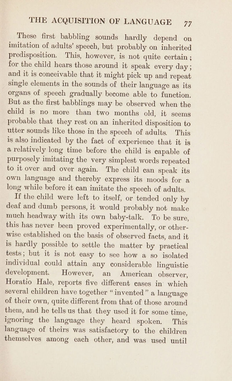 These first babbling sounds hardly depend on imitation of adults’ speech, but probably on inherited predisposition. This, however, is not quite certain ; for the child hears those around it speak every day; and it is conceivable that it might pick up and repeat single elements in the sounds of their language as its organs of speech gradually become able to function. But as the first babblings may be observed when the child is no more than two months old, it seems probable that they rest on an inherited disposition to utter sounds like those in the speech of adults. This is also indicated by the fact of experience that it is a relatively long time before the child is capable of purposely imitating the very simplest words repeated to it over and over again. The child can speak its own language and thereby express its moods for a long while before it can imitate the speech of adults. If the child were left to itself, or tended only by deaf and dumb persons, it would probably not make much headway with its own baby-talk. To be sure, this has never been proved experimentally, or other- wise established on the basis of observed facts, and it is hardly possible to settle the matter by practical tests; but it is not easy to see how a so isolated individual could attain any considerable linguistic development. However, an American observer, Horatio Hale, reports five different cases in’ which several children have together “invented” a language of their own, quite different from that of those around them, and he tells us that they used it for some time, ignoring the language they heard spoken. This language of theirs was satisfactory to the children themselves among each other, and was used until