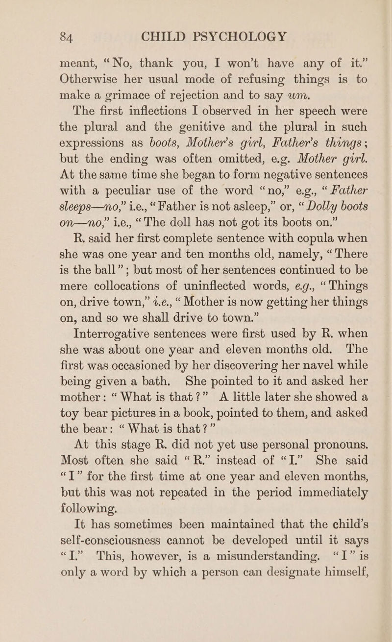 meant, “No, thank you, I won't have any of it.” Otherwise her usual mode of refusing things is to make a grimace of rejection and to say wm. The first inflections I observed in her speech were the plural and the genitive and the plural in such expressions as boots, Mother's girl, Father's things; but the ending was often omitted, e.g. Mother girl. At the same time she began to form negative sentences with a peculiar use of the word “no,” eg., “ Father sleeps—no,” i.e., “Father is not asleep,” or, “ Dolly boots on—no,” i.e., “The doll has not got its boots on.” R. said her first complete sentence with copula when she was one year and ten months old, namely, “ There is the ball”; but most of her sentences continued to be mere collocations of uninflected words, eg., “Things on, drive town,” 2.¢., “ Mother is now getting her things on, and so we shall drive to town.” Interrogative sentences were first used by R. when she was about one year and eleven months old. The first was occasioned by her discovering her navel while being given a bath. She pointed to it and asked her mother: “ What is that?” A little later she showed a toy bear pictures in a book, pointed to them, and asked the bear: “ What is that?” At this stage R. did not yet use personal pronouns. Most often she said “R.” instead of “I.” She said “I” for the first time at one year and eleven months, but this was not repeated in the period immediately following. It has sometimes been maintained that the child’s self-consciousness cannot be developed until it says “TT.” This, however, is a misunderstanding. “I” is only a word by which a person can designate himself,