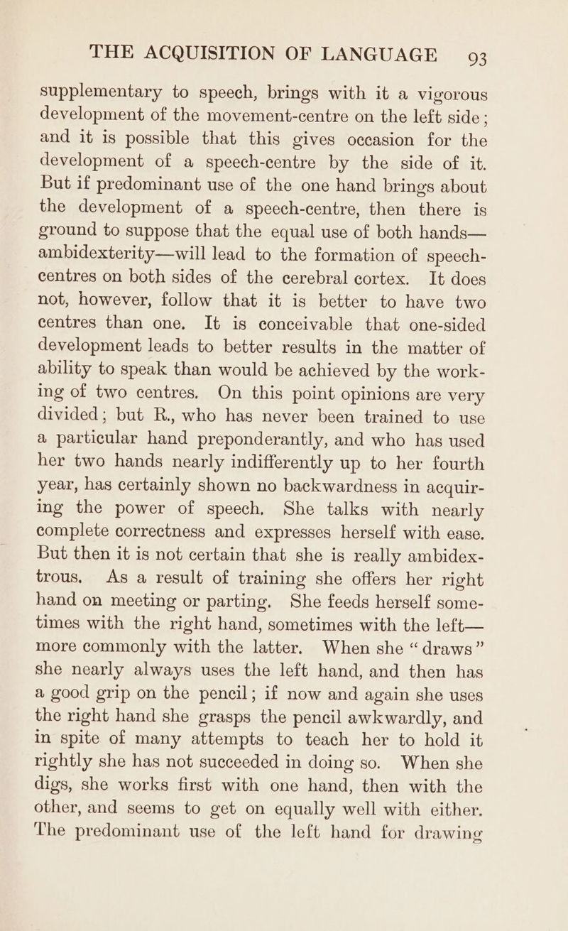 supplementary to speech, brings with it a vigorous development of the movement-centre on the left side; and it is possible that this gives occasion for the development of a speech-centre by the side of it. But if predominant use of the one hand brings about the development of a speech-centre, then there is ground to suppose that the equal use of both hands— ambidexterity—will lead to the formation of speech- centres on both sides of the cerebral cortex. It does not, however, follow that it is better to have two centres than one. It is conceivable that one-sided development leads to better results in the matter of ability to speak than would be achieved by the work- ing of two centres, On this point opinions are very divided; but R., who has never been trained to use a particular hand preponderantly, and who has used her two hands nearly indifferently up to her fourth year, has certainly shown no backwardness in acquir- ing the power of speech, She talks with nearly complete correctness and expresses herself with ease. But then it is not certain that she is really ambidex- trous. As a result of training she offers her right hand on meeting or parting. She feeds herself some- times with the right hand, sometimes with the left— more commonly with the latter. When she “draws” she nearly always uses the left hand, and then has a good grip on the pencil; if now and again she uses the right hand she grasps the pencil awkwardly, and in spite of many attempts to teach her to hold it rightly she has not succeeded in doing so. When she digs, she works first with one hand, then with the other, and seems to get on equally well with either. The predominant use of the left hand for drawing