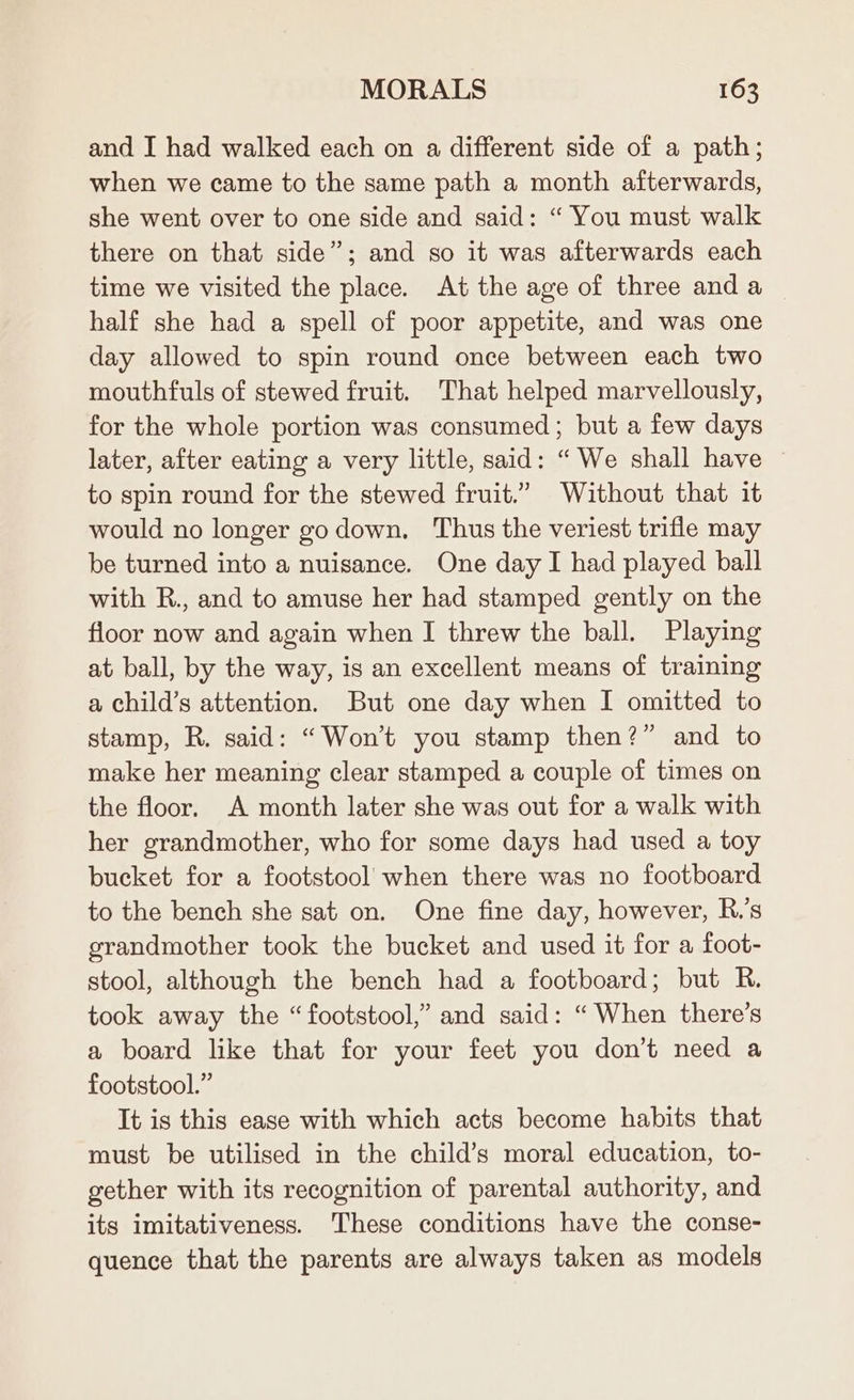 and I had walked each on a different side of a path; when we came to the same path a month afterwards, she went over to one side and said: “ You must walk there on that side”; and so it was afterwards each time we visited the place. At the age of three and a half she had a spell of poor appetite, and was one day allowed to spin round once between each two mouthfuls of stewed fruit. That helped marvellously, for the whole portion was consumed; but a few days later, after eating a very little, said: “We shall have ~ to spin round for the stewed fruit.” Without that it would no longer go down, Thus the veriest trifle may be turned into a nuisance. One day I had played ball with R., and to amuse her had stamped gently on the floor now and again when I threw the ball. Playing at ball, by the way, is an excellent means of training a child’s attention. But one day when I omitted to stamp, R. said: Won't you stamp then?” and to make her meaning clear stamped a couple of times on the floor. A month later she was out for a walk with her grandmother, who for some days had used a toy bucket for a footstool when there was no footboard to the bench she sat on. One fine day, however, R.’s grandmother took the bucket and used it for a foot- stool, although the bench had a footboard; but R. took away the “footstool,” and said: “When there's a board like that for your feet you don’t need a footstool.” It is this ease with which acts become habits that must be utilised in the child’s moral education, to- gether with its recognition of parental authority, and its imitativeness. These conditions have the conse- quence that the parents are always taken as models