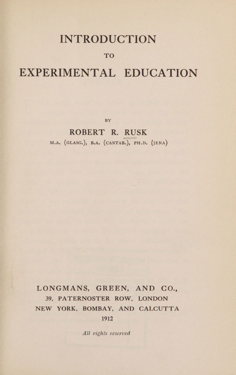 TO EXPERIMENTAL EDUCATION BY ROBERT R. RUSK M.A. (GLASG.), B.A. (CANTAB.), PH.D. (JENA) LONGMANS, GREEN, AND CO,, 39, PATERNOSTER ROW, LONDON NEW YORK, BOMBAY, AND CALCUTTA 1912 All rights reserved