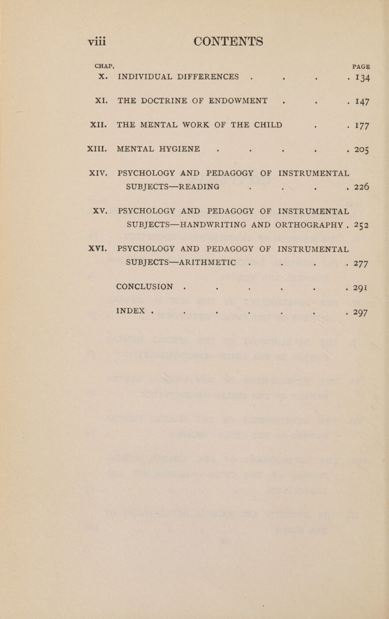 CHAP, PAGE X. INDIVIDUAL DIFFERENCES . . : - 134 XI. THE DOCTRINE OF ENDOWMENT : . . £47 XII. THE MENTAL WORK OF THE CHILD : « 77 XIII. MENTAL HYGIENE : ‘ . : « 205 XIV. PSYCHOLOGY AND PEDAGOGY OF INSTRUMENTAL SUBJECTS—READING : 5 : < 236 XV. PSYCHOLOGY AND PEDAGOGY OF INSTRUMENTAL SUBJECTS—HANDWRITING AND ORTHOGRAPHY . 252 XVI. PSYCHOLOGY AND PEDAGOGY OF INSTRUMENTAL SUBJECTS—ARITHMETIC . ; ; 277 CONCLUSION . ; {298 INDEX . : ; . 207