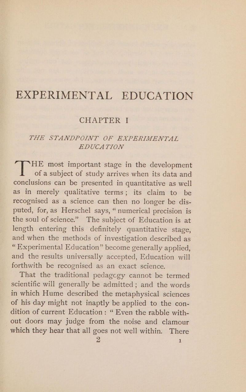 EXPERIMENTAL EDUCATION CHAPiin # LHe STANDPOINT OF (EXPERIMENTAL EDUCATION HE most important stage in the development of a subject of study arrives when its data and conclusions can be presented in quantitative as well as in merely qualitative terms; its claim to be recognised as a science can then no longer be dis- puted, for,as Herschel says, “numerical precision is the soul of science.” The subject of Education is at length entering this definitely quantitative stage, and when the methods of investigation described as “Experimental Education” become generally applied, and the results universally accepted, Education will forthwith be recognised as an exact science. That the traditional pedagcgy cannot be termed scientific will generally be admitted; and the words in which Hume described the metaphysical sciences of his day might not inaptly be applied to the con- dition of current Education: “ Even the rabble with- out doors may judge from the noise and clamour which they hear that all goes not well within. There