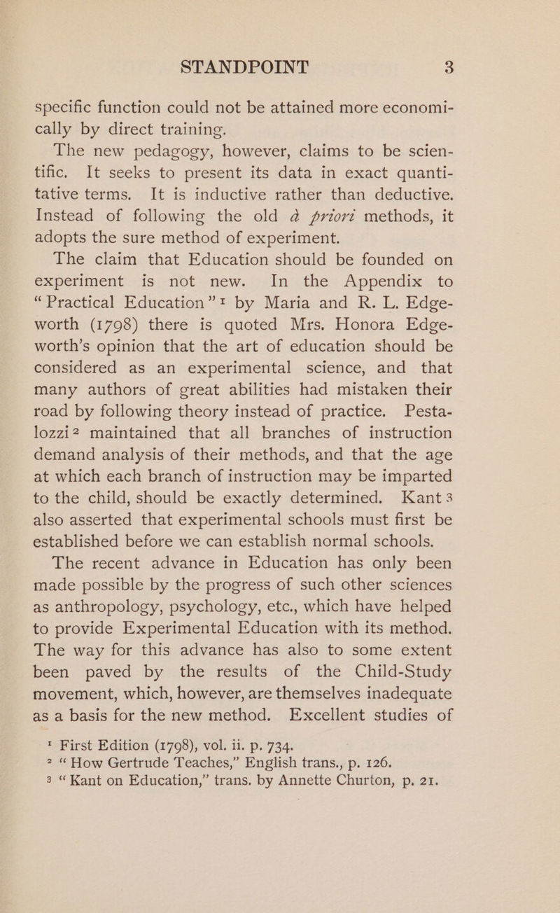 specific function could not be attained more economi- cally by direct training. The new pedagogy, however, claims to be scien- tific. It seeks to present its data in exact quanti- tative terms. It is inductive rather than deductive. Instead of following the old @ priorz methods, it adopts the sure method of experiment. The claim that Education should be founded on experiment is -not- new..-- In:_the . Appendix: .to “Practical Education”! by Maria and R. L. Edge- worth (1798) there is quoted Mrs. Honora Edge- worth’s opinion that the art of education should be considered as an experimental science, and that many authors of great abilities had mistaken their road by following theory instead of practice. Pesta- lozzi2 maintained that all branches of instruction demand analysis of their methods, and that the age at which each branch of instruction may be imparted to the child, should be exactly determined. Kant 3 also asserted that experimental schools must first be established before we can establish normal schools. The recent advance in Education has only been made possible by the progress of such other sciences as anthropology, psychology, etc., which have helped to provide Experimental Education with its method. The way for this advance has also to some extent been paved by the results of the Child-Study movement, which, however, are themselves inadequate as a basis for the new method. Excellent studies of * First Edition (1798), vol. ii. p. 734. 2 “How Gertrude Teaches,” English trans., p. 126. 3 “Kant on Education,” trans. by Annette Churton, p. 21.