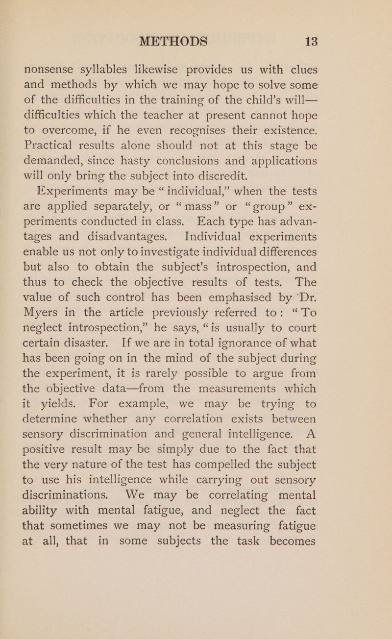 nonsense syllables likewise provides us with clues and methods by which we may hope to solve some of the difficulties in the training of the child’s will— difficulties which the teacher at present cannot hope to overcome, if he even recognises their existence. Practical results alone should not at this stage be demanded, since hasty conclusions and applications will only bring the subject into discredit. Experiments may be “individual,” when the tests are applied separately, or “mass” or “group” ex- periments conducted in class, Each type has advan- tages and disadvantages. Individual experiments enable us not only to investigate individual differences but also to obtain the subject’s introspection, and thus to check the objective results of tests. The value of such control has been emphasised by “Dr. Myers in the article previously referred to: “To neglect introspection,” he says, “is usually to court certain disaster. If we are in total ignorance of what has been going on in the mind of the subject during the experiment, it is rarely possible to argue from the objective data—from the measurements which it yields; For example, we “may be “trying to determine whether any correlation exists between sensory discrimination and general intelligence. A positive result may be simply due to the fact that the very nature of the test has compelled the subject to use his intelligence while carrying out sensory discriminations. We may be correlating mental ability with mental fatigue, and neglect the fact that sometimes we may not be measuring fatigue at all, that in some subjects the task becomes