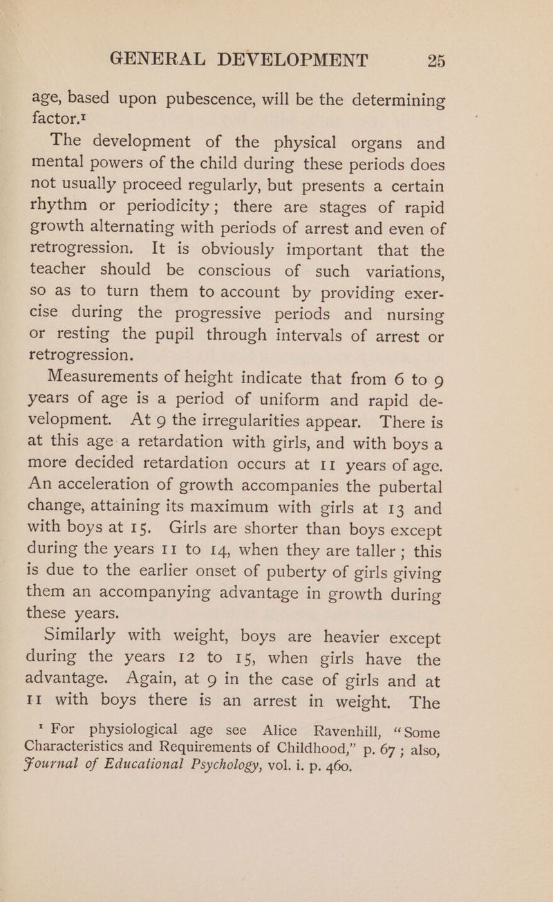 age, based upon pubescence, will be the determining factor. The development of the physical organs and mental powers of the child during these periods does not usually proceed regularly, but presents a certain rhythm or periodicity; there are stages of rapid growth alternating with periods of arrest and even of retrogression. It is obviously important that the teacher should be conscious of such variations, so as to turn them to account by providing exer- cise during the progressive periods and nursing or resting the pupil through intervals of arrest or retrogression. Measurements of height indicate that from 6 to 9 years of age is a period of uniform and rapid de- velopment. At 9 the irregularities appear. There is at this age a retardation with girls, and with boys a more decided retardation occurs at 11 years of age. An acceleration of growth accompanies the pubertal change, attaining its maximum with girls at 13 and with boys at 15. Girls are shorter than boys except during the years 11 to 14, when they are taller ; this is due to the earlier onset of puberty of girls giving them an accompanying advantage in growth during these years. Similarly with weight, boys are heavier except during the years 12 to 15, when girls have the advantage. Again, at 9 in the case of girls and at II with boys there is an arrest in weight. The * For physiological age see Alice Ravenhill, “Some Characteristics and Requirements of Childhood,” p. 67 ; also, Fournal of Educational Psychology, vol. i. p. 460.