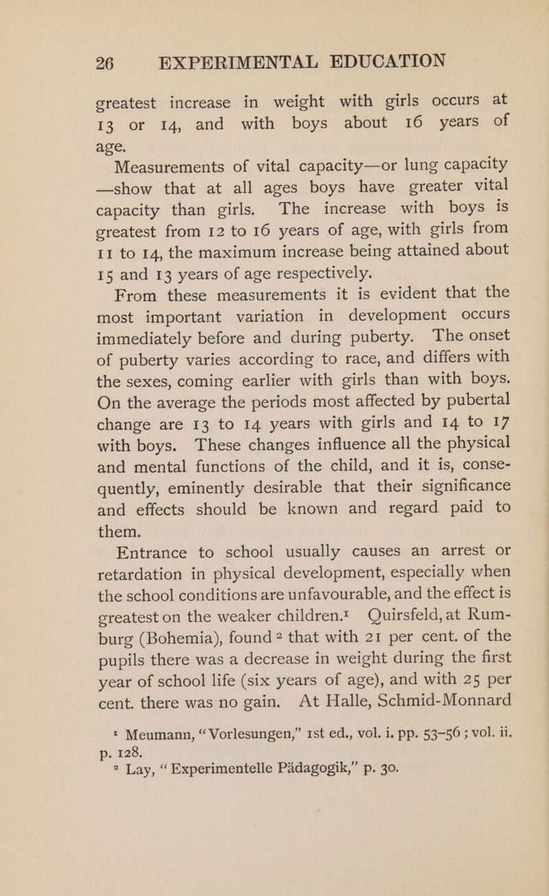 greatest increase in weight with girls occurs at 13 or 14, and with boys about 16 years of age. Measurements of vital capacity—or lung capacity —show that at all ages boys have greater vital capacity than girls. The increase with boys is greatest from 12 to 16 years of age, with girls from II to 14, the maximum increase being attained about 15 and 13 years of age respectively. From these measurements it is evident that the most important variation in development occurs immediately before and during puberty. The onset of puberty varies according to race, and differs with the sexes, coming earlier with girls than with boys. On the average the periods most affected by pubertal change are 13 to 14 years with girls and 14 to 17 with boys. These changes influence all the physical and mental functions of the child, and it is, conse- quently, eminently desirable that their significance and effects should be known and regard paid to them. Entrance to school usually causes an arrest or retardation in physical development, especially when the school conditions are unfavourable, and the effect is greatest on the weaker children.t Quirsfeld,at Rum- burg (Bohemia), found 2 that with 21 per cent. of the pupils there was a decrease in weight during the first year of school life (six years of age), and with 25 per cent. there was no gain. At Halle, Schmid-Monnard * Meumann, “Vorlesungen,” rst ed., vol. i. pp. 53-56 ; vol. ii. p. 128. 2 Lay, “ Experimentelle Padagogik,” p. 30.