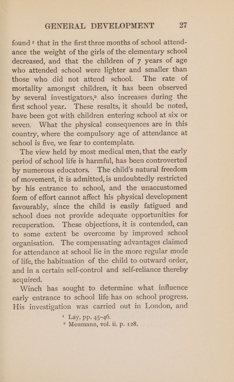 found: that in the first three months of school attend- ance the weight of the girls of the elementary school decreased, and that the children of 7 years of age who attended school were lighter and smaller than those who did not attend school. The rate of mortality amongst children, it has been observed by several investigators,? also increases during the first school year. These results, it should be noted, have been got with children entering school at six or seven. What the physical consequences are in this country, where the compulsory age of attendance at school is five, we fear to contemplate. The view held by most medical men, that the early - period of school life is harmful, has been controverted by numerous educators. The child’s natural freedom of movement, it is admitted, is undoubtedly restricted by his entrance to school, and the unaccustomed form of effort cannot affect his physical development favourably, since the child is easily fatigued and school does not provide adequate opportunities for recuperation. These objections, it is contended, can to some extent be overcome by improved school organisation. The compensating advantages claimed for attendance at school lie in the more regular mode of life, the habituation of the child to outward order, and in a certain self-control and self-reliance thereby acquired. Winch has sought to determine what influence early entrance to school life has on school progress. His investigation was carried out in London, and * Lay, pp. 45-46.