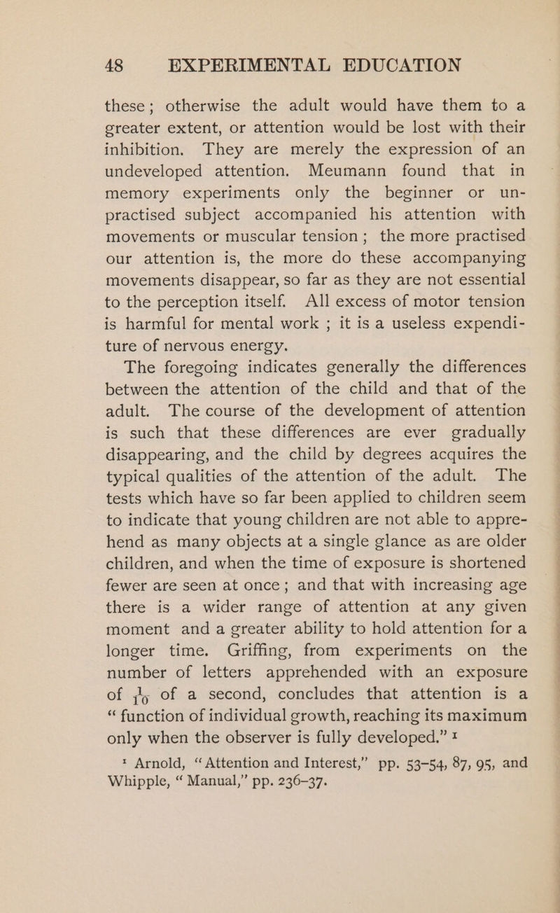 these; otherwise the adult would have them to a greater extent, or attention would be lost with their inhibition. They are merely the expression of an undeveloped attention. Meumann found that in memory experiments only the beginner or un- practised subject accompanied his attention with movements or muscular tension; the more practised our attention is, the more do these accompanying movements disappear, so far as they are not essential to the perception itself. All excess of motor tension is harmful for mental work ; it is a useless expendi- ture of nervous energy. The foregoing indicates generally the differences between the attention of the child and that of the adult. The course of the development of attention is such that these differences are ever gradually disappearing, and the child by degrees acquires the typical qualities of the attention of the adult. The tests which have so far been applied to children seem to indicate that young children are not able to appre- hend as many objects at a single glance as are older children, and when the time of exposure is shortened fewer are seen at once; and that with increasing age there is a wider range of attention at any given moment and a greater ability to hold attention fora longer time. Griffing, from experiments on the number of letters apprehended with an exposure of 5 of a second, concludes that attention is a “ function of individual growth, reaching its maximum only when the observer is fully developed.” ! * Arnold, “Attention and Interest,” pp. 53-54, 87, 95, and Whipple, “ Manual,” pp. 236-37.