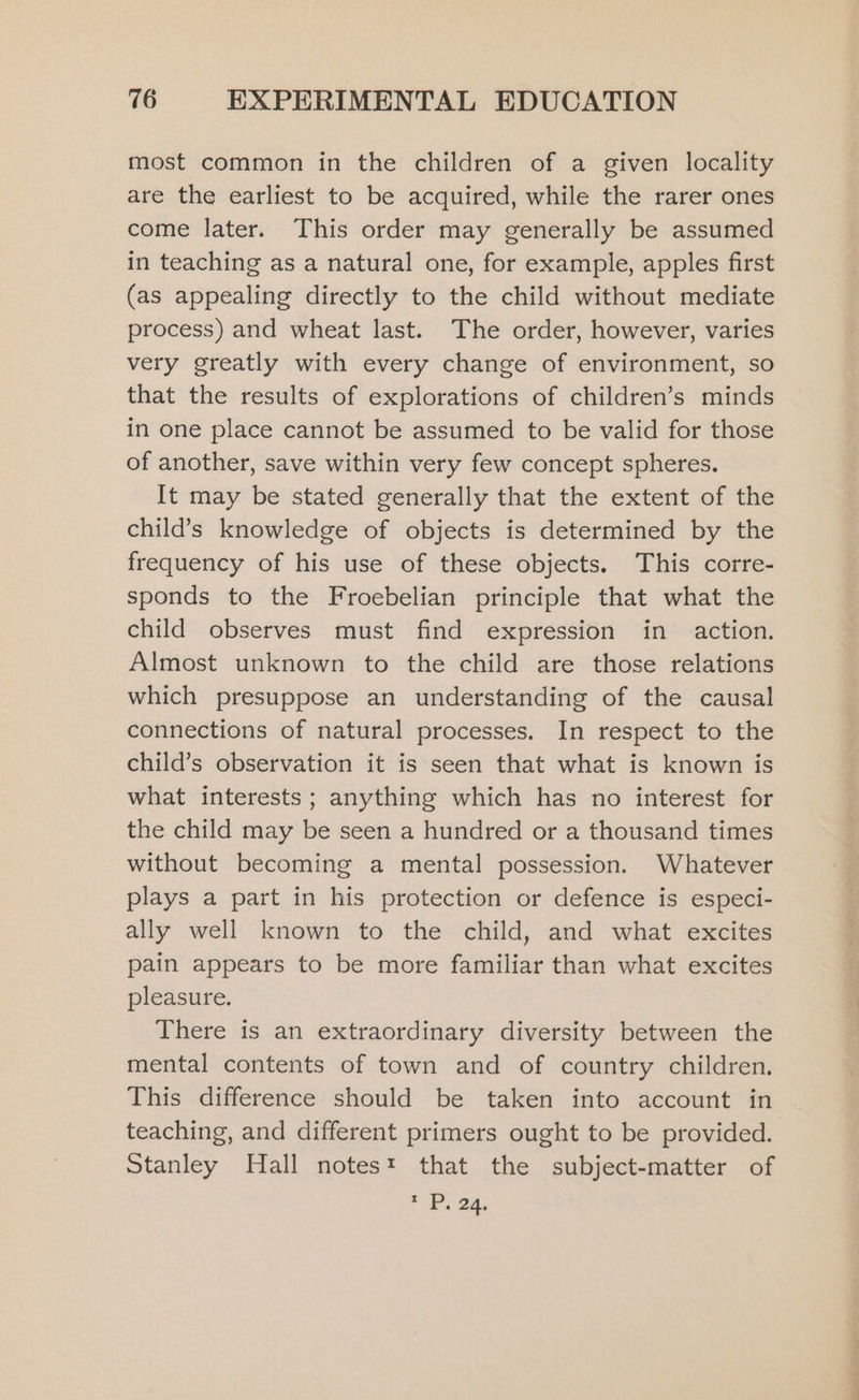 most common in the children of a given locality are the earliest to be acquired, while the rarer ones come later. This order may generally be assumed in teaching as a natural one, for example, apples first (as appealing directly to the child without mediate process) and wheat last. The order, however, varies very greatly with every change of environment, so that the results of explorations of children’s minds in one place cannot be assumed to be valid for those of another, save within very few concept spheres. It may be stated generally that the extent of the child’s knowledge of objects is determined by the frequency of his use of these objects. This corre- sponds to the Froebelian principle that what the child observes must find expression in action. Almost unknown to the child are those relations which presuppose an understanding of the causal connections of natural processes. In respect to the child’s observation it is seen that what is known is what interests ; anything which has no interest for the child may be seen a hundred or a thousand times without becoming a mental possession. Whatever plays a part in his protection or defence is especi- ally well known to the child, and what excites pain appears to be more familiar than what excites pleasure. There is an extraordinary diversity between the mental contents of town and of country children. This difference should be taken into account in teaching, and different primers ought to be provided. Stanley Hall notest that the subject-matter of * P. 24.