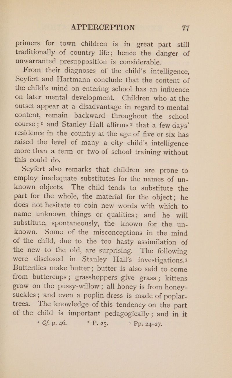 primers for town children is in great part still traditionally of country life; hence the danger of unwarranted presupposition is considerable. From their diagnoses of the child’s intelligence, Seyfert and Hartmann conclude that the content of the child’s mind on entering school has an influence on later mental development. Children who at the outset appear at a disadvantage in regard to mental content, remain backward throughout the school course ;* and Stanley Hall affirms? that a few days’ residence in the country at the age of five or six has raised the level of many a city child’s intelligence more than a term or two of school training without this could do. Seyfert also remarks that children are prone to employ inadequate substitutes for the names of un- known objects. The child tends to substitute the part for the whole, the material for the object; he does not hesitate to coin new words with which to name unknown things or qualities; and he will substitute, spontaneously, the known for the un- known. Some of the misconceptions in the mind of the child, due to the too hasty assimilation of the new to the old, are surprising. The following were disclosed in Stanley Hall’s investigations.3 Butterflies make butter; butter is also said to come from buttercups; grasshoppers give grass; kittens grow on the pussy-willow; all honey is from honey- suckles ; and even a poplin dress is made of poplar- trees. The knowledge of this tendency on the part of the child is important pedagogically ; and in it * Cf. p: 46. aCe 25; 3 Pp. 24-27.