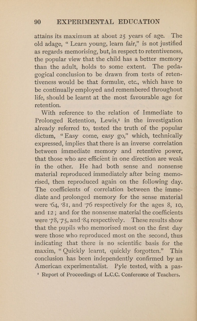 attains its maximum at about 25 years of age. The old adage, “ Learn young, learn fair,” is not justified as regards memorising, but, in respect to retentiveness, the popular view that the child has a better memory than the adult, holds to some extent. The peda- gogical conclusion to be drawn from tests of reten- tiveness would be that formule, etc., which have to be continually employed and remembered throughout life, should be learnt at the most favourable age for retention. With reference to the relation of Immediate to Prolonged Retention, Lewis,! in the investigation already referred to, tested the truth of the popular dictum, “Easy come, easy go,’ which, technically expressed, implies that there is an inverse correlation between immediate memory and retentive power, that those who are efficient in one direction are weak in the other. He had both sense and nonsense material reproduced immediately after being memo- rised, then reproduced again on the following day. The coefficients of correlation between the imme- diate and prolonged memory for the sense material were ‘64, ‘81, and ‘76 respectively for the ages 8, I0, and 12; and for the nonsense material the coefficients were ‘78,'75, and ‘84 respectively. These results show that the pupils who memorised most on the first day were those who reproduced most on the second, thus indicating that there is no scientific basis for the maxim, “Quickly learnt, quickly forgotten.” This conclusion has been independently confirmed by an American experimentalist. Pyle tested, with a pas- * Report of Proceedings of L.C.C, Conference of Teachers,