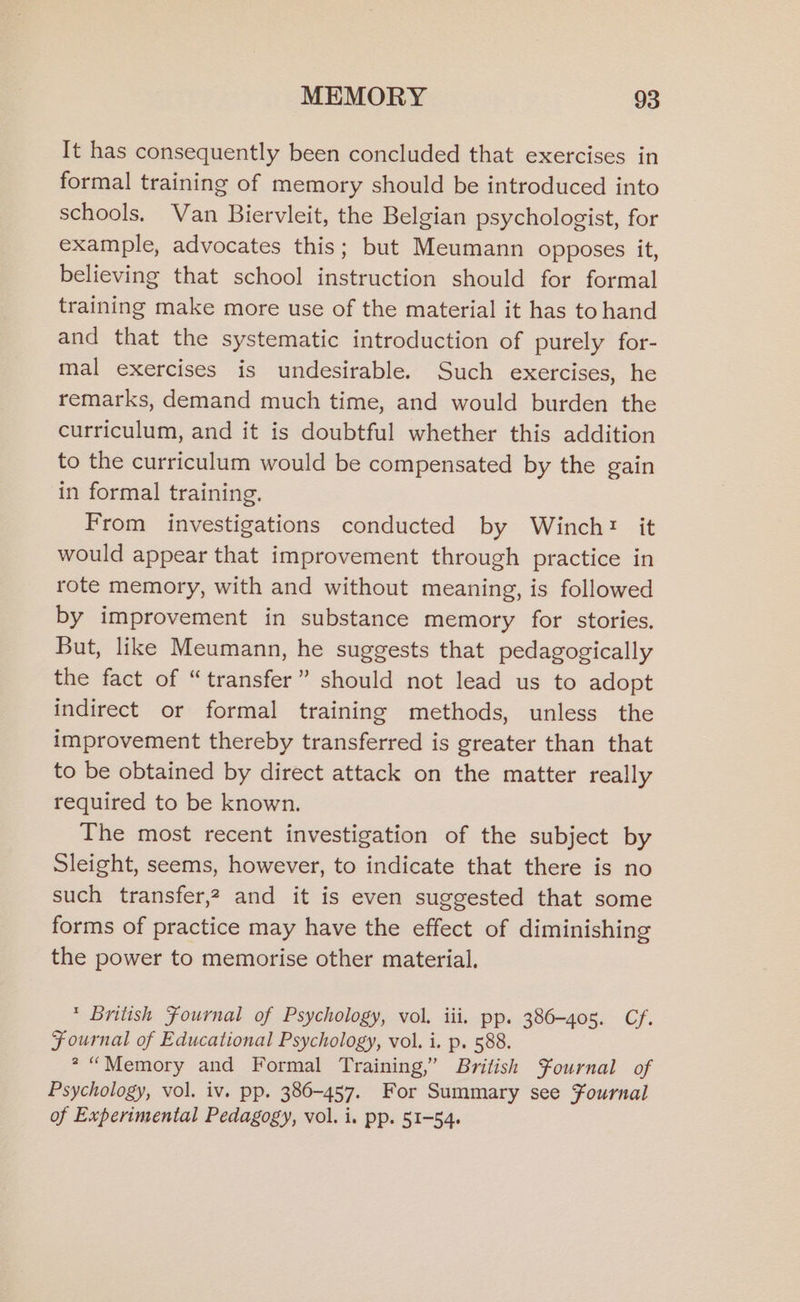 It has consequently been concluded that exercises in formal training of memory should be introduced into schools. Van Biervleit, the Belgian psychologist, for example, advocates this; but Meumann opposes it, believing that school instruction should for formal training make more use of the material it has to hand and that the systematic introduction of purely for- mal exercises is undesirable. Such exercises, he remarks, demand much time, and would burden the curriculum, and it is doubtful whether this addition to the curriculum would be compensated by the gain in formal training. From investigations conducted by Winch: it would appear that improvement through practice in rote memory, with and without meaning, is followed by improvement in substance memory for stories, But, like Meumann, he suggests that pedagogically the fact of “transfer” should not lead us to adopt indirect or formal training methods, unless the improvement thereby transferred is greater than that to be obtained by direct attack on the matter really required to be known. The most recent investigation of the subject by Sleight, seems, however, to indicate that there is no such transfer,2 and it is even suggested that some forms of practice may have the effect of diminishing the power to memorise other material. * British Fournal of Psychology, vol. iii. pp. 386-405. Cf. Fournal of Educational Psychology, vol. i. p. 588. * “Memory and Formal Training,” British $¥ournal of Psychology, vol. iv. pp. 386-457. For Summary see Fournal of Experimental Pedagogy, vol. i. pp. 51-54.