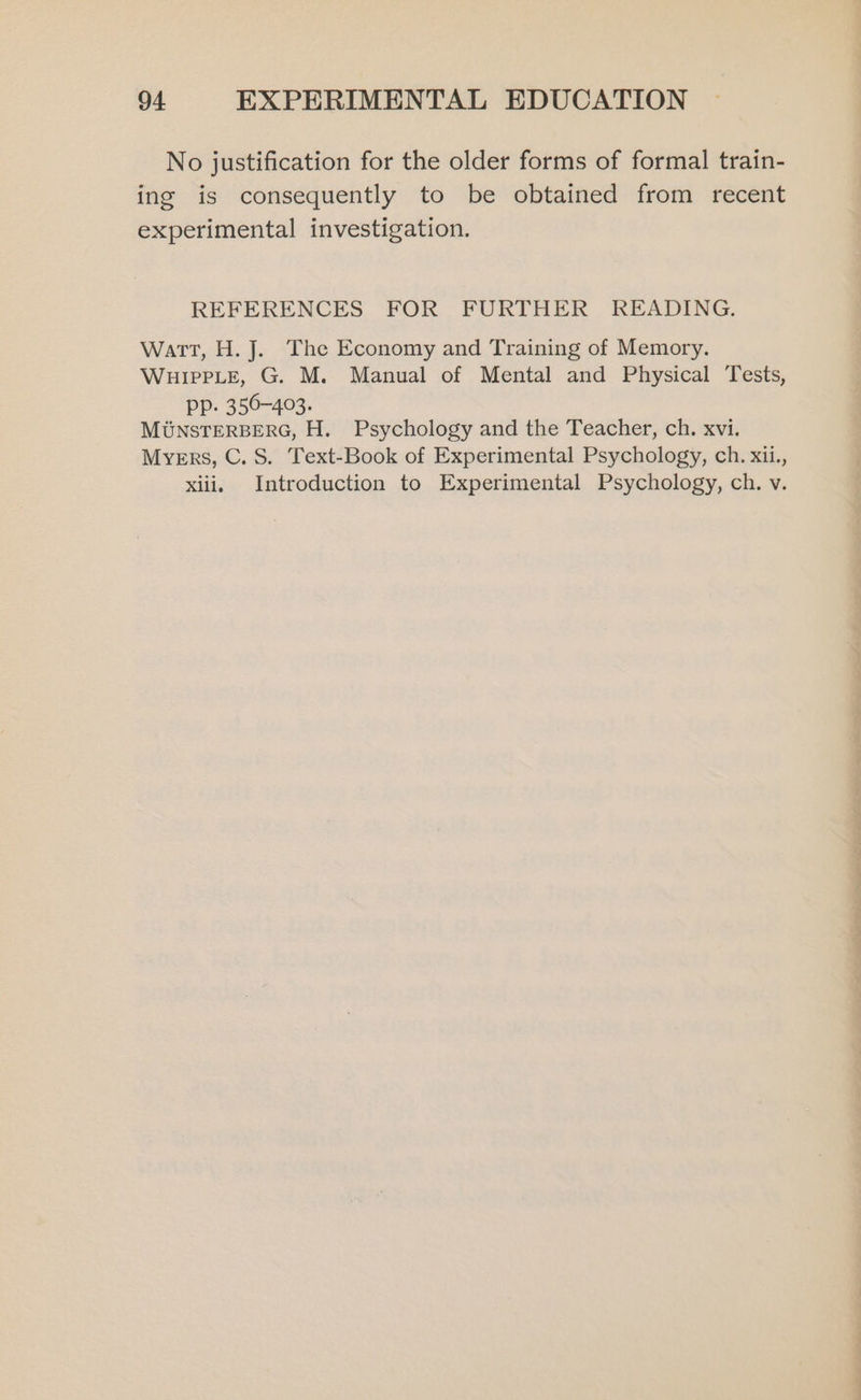 No justification for the older forms of formal train- ing is consequently to be obtained from recent experimental investigation. REFERENCES FOR FURTHER READING. Watt, H. J. The Economy and Training of Memory. WHIPPLE, G. M. Manual of Mental and Physical Tests, PP. 350-403. MUNSTERBERG, H. Psychology and the Teacher, ch. xvi. Myers, C. S. Text-Book of Experimental Psychology, ch. xii., xiii. Introduction to Experimental Psychology, ch. v.