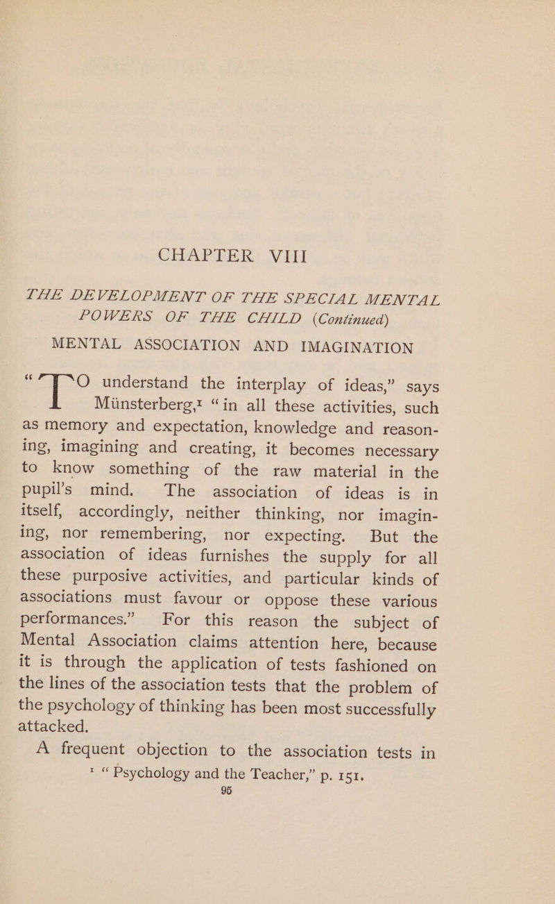 CHAPTER: VHI LHE DEVELOPMENT OF THE SPECIAL MENTAL POWERS OF THE CHILD (Continued) MENTAL ASSOCIATION AND IMAGINATION O understand the interplay of ideas,” says Miinsterberg,t “in all these activities, such as memory and expectation, knowledge and reason- ing, imagining and creating, it becomes necessary to know something of the raw material in the pupil’s mind. The association of ideas is in itself, accordingly, neither thinking, nor imagin- ing, nor remembering, nor expecting. But the association of ideas furnishes the supply for all these purposive activities, and particular kinds of associations must favour or oppose these various performances.” For this reason the subject of Mental Association claims attention here, because it is through the application of tests fashioned on the lines of the association tests that the problem of the psychology of thinking has been most successfully attacked. A frequent objection to the association tests in * “ Psychology and the Teacher,” p. 151,