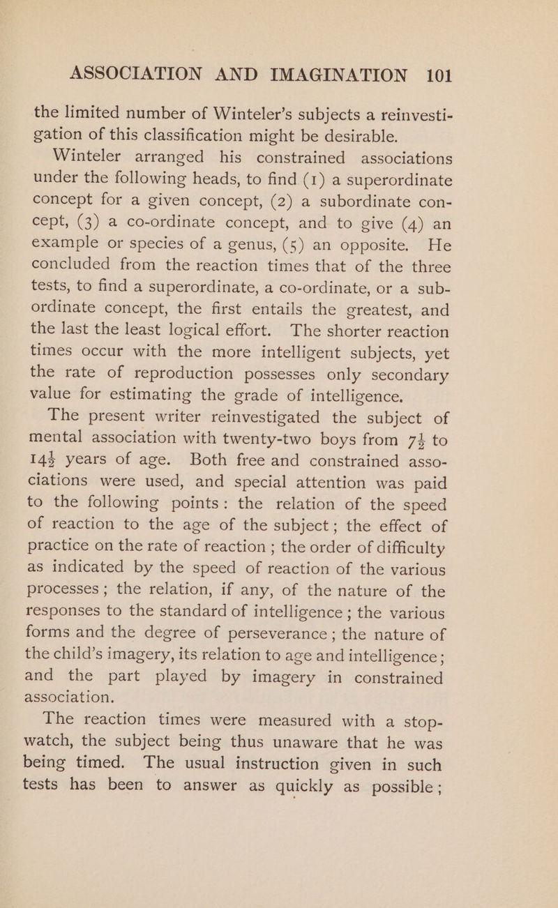 the limited number of Winteler’s subjects a reinvesti- gation of this classification might be desirable. Winteler arranged his constrained associations under the following heads, to find (1) a superordinate concept for a given concept, (2) a subordinate con- cept, (3) a co-ordinate concept, and to give (4) an example or species of a genus, (5) an opposite. He concluded from the reaction times that of the three tests, to find a superordinate, a co-ordinate, or a sub- ordinate concept, the first entails the greatest, and the last the least logical effort. The shorter reaction times occur with the more intelligent subjects, yet the rate of reproduction possesses only secondary value for estimating the grade of intelligence. The present writer reinvestigated the subject of mental association with twenty-two boys from 7% to 14% years of age. Both free and constrained asso- ciations were used, and special attention was paid to the following points: the relation of the speed of reaction to the age of the subject; the effect of practice on the rate of reaction ; the order of difficulty as indicated by the speed of reaction of the various processes ; the relation, if any, of the nature of the responses to the standard of intelligence; the various forms and the degree of perseverance ; the nature of the child’s imagery, its relation to age and intelligence; and the part played by imagery in constrained association. The reaction times were measured with a stop- watch, the subject being thus unaware that he was being timed. The usual instruction given in such tests has been to answer as quickly as possible ;