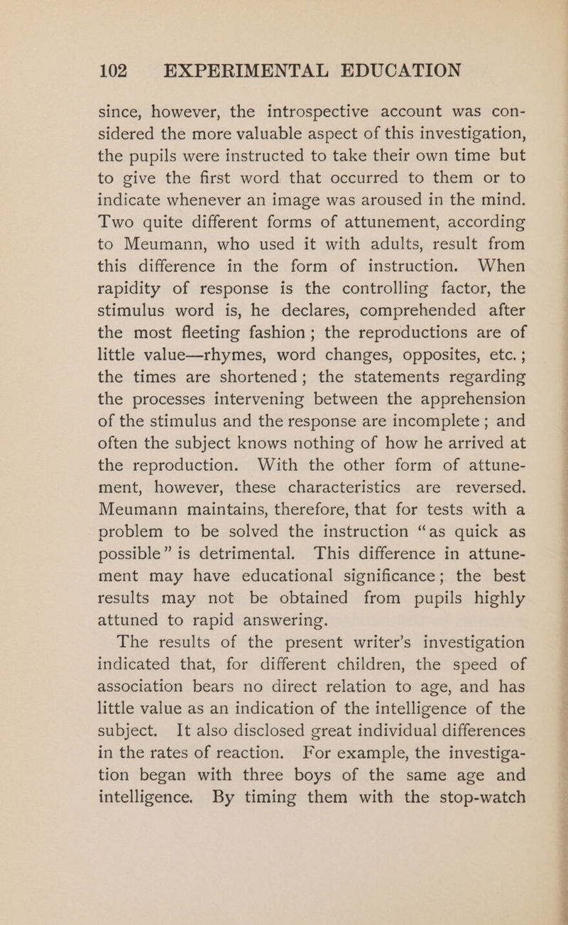 since, however, the introspective account was con- sidered the more valuable aspect of this investigation, the pupils were instructed to take their own time but to give the first word that occurred to them or to indicate whenever an image was aroused in the mind. Two quite different forms of attunement, according to Meumann, who used it with adults, result from this difference in the form of instruction. When rapidity of response is the controlling factor, the stimulus word is, he declares, comprehended after the most fleeting fashion; the reproductions are of little value—rhymes, word changes, opposites, etc. ; the times are shortened; the statements regarding the processes intervening between the apprehension of the stimulus and the response are incomplete; and often the subject knows nothing of how he arrived at the reproduction. With the other form of attune- ment, however, these characteristics are reversed, Meumann maintains, therefore, that for tests with a problem to be solved the instruction “as quick as possible” is detrimental. This difference in attune- ment may have educational significance; the best results may not be obtained from pupils highly attuned to rapid answering. The results of the present writer’s investigation indicated that, for different children, the speed of association bears no direct relation to age, and has little value as an indication of the intelligence of the subject. It also disclosed great individual differences in the rates of reaction. For example, the investiga- tion began with three boys of the same age and intelligence. By timing them with the stop-watch ee a