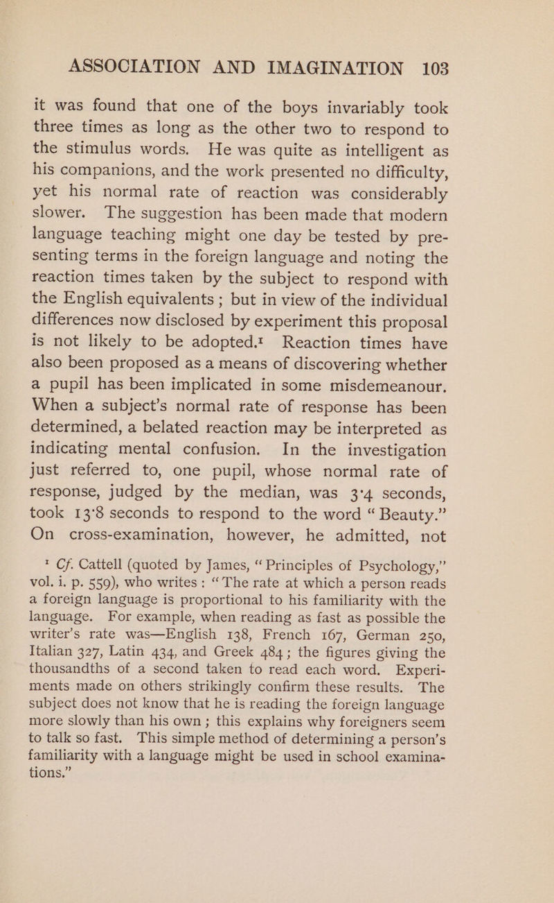 it was found that one of the boys invariably took three times as long as the other two to respond to the stimulus words. He was quite as intelligent as his companions, and the work presented no difficulty, yet his normal rate of reaction was considerably slower. The suggestion has been made that modern language teaching might one day be tested by pre- senting terms in the foreign language and noting the reaction times taken by the subject to respond with the English equivalents ; but in view of the individual differences now disclosed by experiment this proposal is not likely to be adopted.t Reaction times have also been proposed as a means of discovering whether a pupil has been implicated in some misdemeanour. When a subject’s normal rate of response has been determined, a belated reaction may be interpreted as indicating mental confusion. In the investigation just referred to, one pupil, whose normal rate of response, judged by the median, was 3°4 seconds, took 13°8 seconds to respond to the word “ Beauty.” On cross-examination, however, he admitted, not * Cf. Cattell (quoted by James, “ Principles of Psychology,” vol. i. p. 559), who writes : “The rate at which a person reads a foreign language is proportional to his familiarity with the language. For example, when reading as fast as possible the writer's rate was—English 138, French 167, German 250, Italian 327, Latin 434, and Greek 484; the figures giving the thousandths of a second taken to read each word. Experi- ments made on others strikingly confirm these results. The subject does not know that he is reading the foreign language more slowly than his own; this explains why foreigners seem to talk so fast. This simple method of determining a person’s familiarity with a language might be used in school examina- tions.”