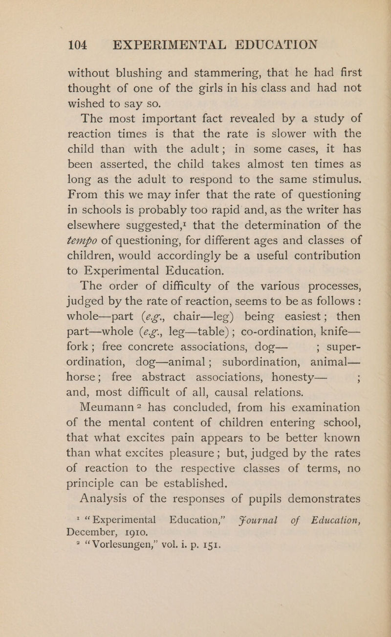 without blushing and stammering, that he had first thought of one of the girls in his class and had not wished to say so. The most important fact revealed by a study of reaction times is that the rate is slower with the child than with the adult; in some cases, it has been asserted, the child takes almost ten times as long as the adult to respond to the same stimulus. From this we may infer that the rate of questioning in schools is probably too rapid and, as the writer has elsewhere suggested,! that the determination of the tempo of questioning, for different ages and classes of children, would accordingly be a useful contribution to Experimental Education. The order of difficulty of the various processes, judged by the rate of reaction, seems to be as follows: whole—part (e¢g., chair—leg) being easiest; then part—whole (eg., leg—table); co-ordination, knife— fork; free concrete associations, dog— ; super- ordination, dog—animal; subordination, animal— horse; free abstract associations, honesty— ; and, most difficult of all, causal relations. Meumann? has concluded, from his examination of the mental content of children entering school, that what excites pain appears to be better known than what excites pleasure; but, judged by the rates of reaction to the respective classes of terms, no principle can be established. Analysis of the responses of pupils demonstrates * “Experimental Education,” Fournal of Education, December, IgI0. iD. . O¥: ”) s Vorlesungen,” vol. i. p. 151.