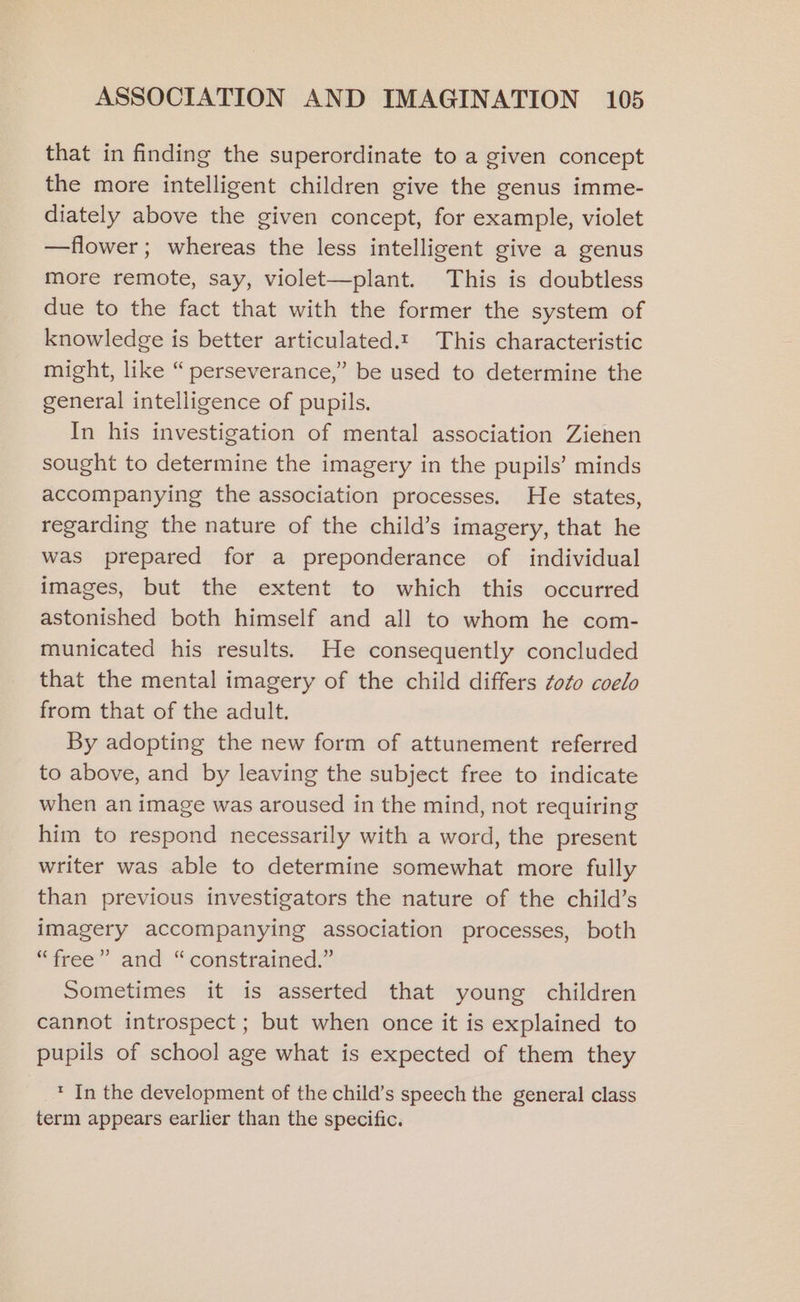 that in finding the superordinate to a given concept the more intelligent children give the genus imme- diately above the given concept, for example, violet —flower; whereas the less intelligent give a genus more remote, say, violet—plant. This is doubtless due to the fact that with the former the system of knowledge is better articulated.t This characteristic might, like “ perseverance,’ be used to determine the general intelligence of pupils. In his investigation of mental association Zienen sought to determine the imagery in the pupils’ minds accompanying the association processes. He states, regarding the nature of the child’s imagery, that he was prepared for a preponderance of individual images, but the extent to which this occurred astonished both himself and all to whom he com- municated his results. He consequently concluded that the mental imagery of the child differs zoo coelo from that of the adult. By adopting the new form of attunement referred to above, and by leaving the subject free to indicate when an image was aroused in the mind, not requiring him to respond necessarily with a word, the present writer was able to determine somewhat more fully than previous investigators the nature of the child’s imagery accompanying association processes, both “free” and “constrained.” Sometimes it is asserted that young children cannot introspect; but when once it is explained to pupils of school age what is expected of them they * In the development of the child’s speech the general class term appears earlier than the specific.