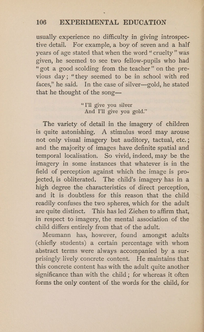 usually experience no difficulty in giving introspec- tive detail. For example, a boy of seven and a half years of age stated that when the word “cruelty” was given, he seemed to see two fellow-pupils who had “got a good scolding from the teacher” on the pre- vious day; “they seemed to be in school with red faces,” he said. In the case of silver—gold, he stated that he thought of the song— “Tl give you silver And I'll give you gold.” The variety of detail in the imagery of children is quite astonishing. A stimulus word may arouse not only visual imagery but auditory, tactual, etc. ; and the majority of images have definite spatial and temporal localisation. So vivid, indeed, may be the imagery in some instances that whatever is in the field of perception against which the image is pro- jected, is obliterated. The child’s imagery has in a high degree the characteristics of direct perception, and it is doubtless for this reason that the child readily confuses the two spheres, which for the adult are quite distinct. This has led Ziehen to affirm that, in respect to imagery, the mental association of the child differs entirely from that of the adult. Meumann has, however, found amongst adults (chiefly students) a certain percentage with whom abstract terms were always. accompanied by a sur- prisingly lively concrete content. He maintains that this concrete content has with the adult quite another significance than with the child; for whereas it often forms the only content of the words for the child, for i, es Re ee eee Ne Lee