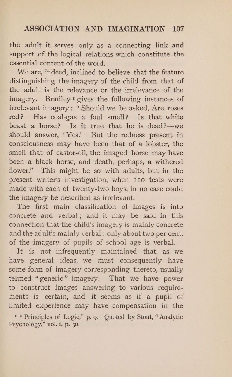 the adult it serves only as a connecting link and support of the logical relations which constitute the essential content of the word. We are, indeed, inclined to believe that the feature distinguishing the imagery of the child from that of the adult is the relevance or the irrelevance of the imagery. Bradley! gives the following instances of irrelevant imagery: “ Should we be asked, Are roses red? Has coal-gas a foul smell? Is that white beast a horse? Is it true that he is dead ?—we should answer, ‘Yes.’ But the redness present in consciousness may have been that of a lobster, the smell that of castor-oil, the imaged horse may have been a black horse, and death, perhaps, a withered flower.” This might be so with adults, but in the present writer’s investigation, when 110 tests were made with each of twenty-two boys, in no case could the imagery be described as irrelevant. The first main classification of images is into concrete and verbal; and it may be said in this connection that the child’s imagery is mainly concrete and the adult’s mainly verbal ; only about two per cent. of the imagery of pupils of school age is verbal. It is not infrequently maintained that, as we have general ideas, we must consequently have some form of imagery corresponding thereto, usually termed “generic” imagery. That we have power to construct images answering to various require- ments is certain, and it seems as if a pupil of limited experience may have compensation in the * “Principles of Logic,” p.g. Quoted by Stout, “ Analytic Psychology,” vol. i. p. 50.