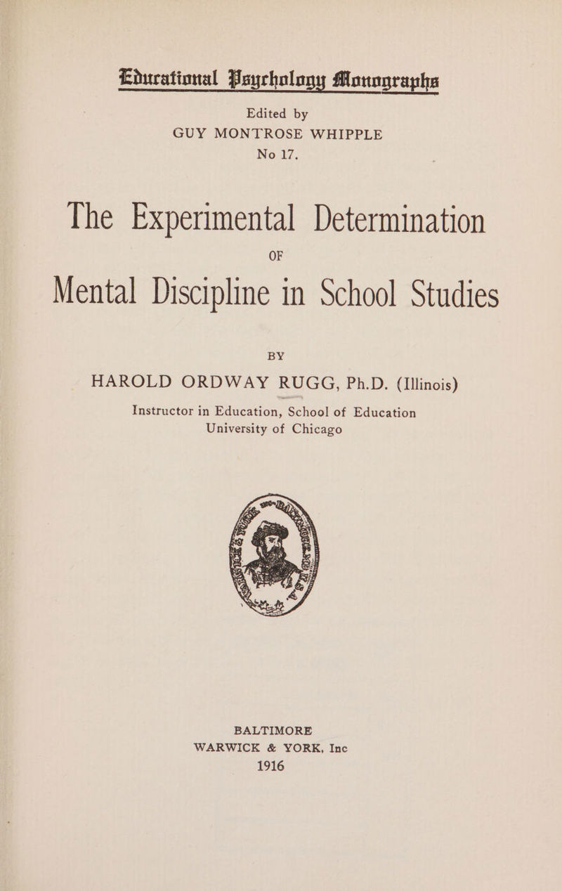 Educational Psychology Monographs Edited by GUY MONTROSE WHIPPLE No 17. The Experimental Determination OF Mental Discipline in School Studies BY HAROLD ORDWAY RUGG, Ph.D. (Illinois) Instructor in Education, School of Education University of Chicago