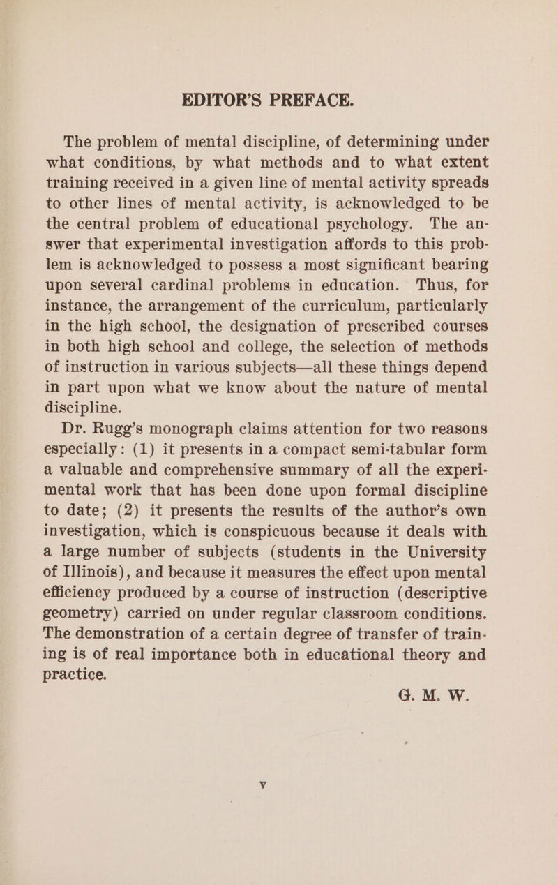 EDITOR’S PREFACE. The problem of mental discipline, of determining under what conditions, by what methods and to what extent training received in a given line of mental activity spreads to other lines of mental activity, is acknowledged to be the central problem of educational psychology. The an- swer that experimental investigation affords to this prob- lem is acknowledged to possess a most significant bearing upon several cardinal problems in education. Thus, for instance, the arrangement of the curriculum, particularly in the high school, the designation of prescribed courses in both high school and college, the selection of methods of instruction in various subjects—all these things depend in part upon what we know about the nature of mental discipline. Dr. Rugg’s monograph claims attention for two reasons especially: (1) it presents in a compact semi-tabular form a valuable and comprehensive summary of all the experi- mental work that has been done upon formal discipline to date; (2) it presents the results of the author’s own investigation, which is conspicuous because it deals with a large number of subjects (students in the University of Illinois), and because it measures the effect upon mental efficiency produced by a course of instruction (descriptive geometry) carried on under regular classroom conditions. The demonstration of a certain degree of transfer of train- ing is of real importance both in educational theory and practice. G. M. W.