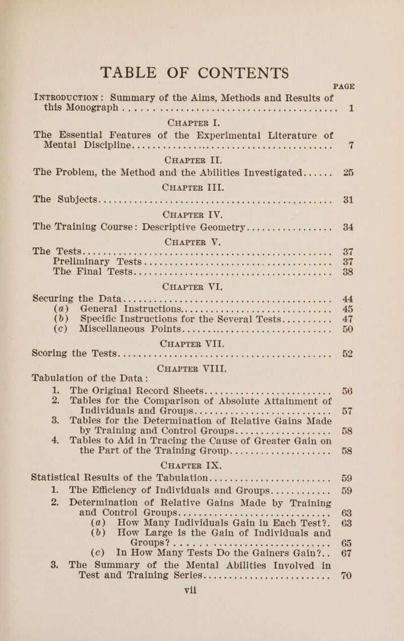 TABLE OF CONTENTS PAGE INTRODUCTION: Summary of the Aims, Methods and Results of ee Sheree COUNT AN 5 Got fy sedate Gy Santas SoMa 6 as Rae Gs See He iN CHAPTER I, The Essential Features of the Experimental Literature of PC I ta a cin 5 nde sateen Aims +0 ge ew Rw OR vi CHAPTER IT. The Problem, the Method and the Abilities Investigated...... 25 CHAPTER ITI. is Hes Nn 8d... Arent ee ee nanos tL Ga is a sie ea 31 CHAPTER LY. The Training Course: Descriptive Geometry.............0065 34 CHAPTER V. NCTM OR Dats, Nala. toc Je ek haha ater An, taeriadas 8o aie Mae OS 37 Ree EON GR a asians SC Airs RS eon aale donee is 37 BeeN MINEN EE ERR 5. Si aon econ a cots lade he eS We Ris a. ks REM H ES 38 CHAPTER VI RN GR EON nal eee ke ade bse GCA aa HS RE 44 Cy SGCHOCFAl BORtPUCTIONS, c0 6a de keane sed bb eps oawies 45 (b) Specific Instructions for the Several Tests.......... 47 Key ~ Bese ae ONS., POth lee ie ani x deiscag end carts s alga &amp; x pdwaace 50 CHAPTER VII Ga rem NI ORO er a an ob Uae &lt; Ab ale aie ai Mok anaes 52 CHAPTER VIII. Tabulation of the Data: a; The Origine! Record Sheets. cic cccss cc. hbk sa ec ewns 56 2. Tables for the Comparison of Absolute Attainment of Indwiduals and Grows isis onc on ae eile nee aes 57 3. Tables for the Determination of Relative Gains Made by Training and Conirol.Groups... . ..6.6 dice secs cos 58 4. Tables to Aid in Tracing the Cause of Greater Gain on tie: Part of the. Fratmine Crowe... oss cc cba neaeee ae 58 CHAPTER IX. Statistical Results of the Tabulations... os. ee sews wee 59 1. The Efficiency of Individuals and Groups............ 59 2. Determination of Relative Gains Made by Training BUG COUGOD GOW soc gc bade oa Meo we Sie ee 63 (a) How Many Individuals Gain in Each Test?. 63 (0) How Large is the Gain of Individuals and Ochs ik legos orstdis trea ouadttmo aS oa ohare 65 (c) In How Many Tests Do the Gainers Gain?.. 67 3. The Summary of the Mental Abilities Involved in ee ae CrOining Sevies. coisa usc cee cas esn ee eves 70 vii