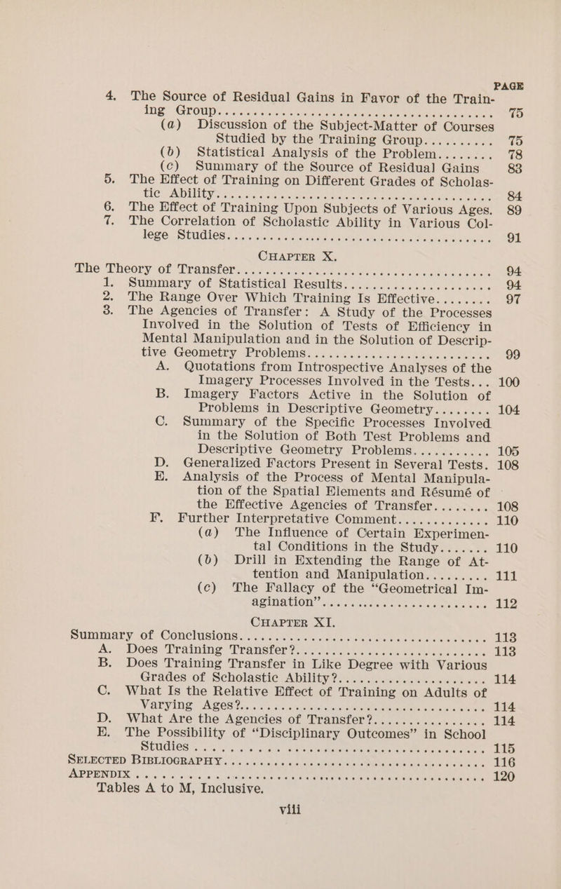 4. The Source of Residual Gains in Favor of the Train- RG” AAVOUDS. Sadly csc hese We eer aye ee He (a) Discussion of the Subject-Matter of Courses Studied by the Training Group.......... (b) Statistical Analysis of the Problem........ (c) Summary of the Source of Residual] Gains 5. The Effect of Training on Different Grades of Scholas- TIC” ADIICY sto ee cle cae ee ee eee 6. The Effect of Training Upon Subjects of Various Ages. 7. The Correlation of Scholastic Ability in Various Col- lege STUdIES J ouisidinoe sec ey oe ak NC ee A ee whe ‘Theory of Transters cc kice co oa ae bit ee ee 1, Summary of Statistical Results. ..4...6 56.240. .0%0 2. The Range Over Which Training Is Effective........ 3. The Agencies of Transfer: A Study of the Processes Involved in the Solution of Tests of Efficiency in Mental Manipulation and in the Solution of Descrip- tive ‘Geometty Problenigs./ i. <644i02042% bance. lhoen A. Quotations from Introspective Analyses of the Imagery Processes Involved in the Tests... B. Imagery Factors Active in the Solution of Problems in Descriptive Geometry........ in the Solution of Both Test Problems and Descriptive Geometry Problems........... D. Generalized Factors Present in Several Tests. HE. Analysis of the Process of Mental Manipula- tion of the Spatial Eiements and Résumé of the Effective Agencies of Transfer........ EF. Further Interpretative Comment............. (a) The Influence of Certain Experimen- tal Conditions in the Study....... (b) Drill in Extending the Range of At- tention and Manipulation......... (c) The Fallacy of the “Geometrical Im- AQUNATION Von eae a kos be De CHAPTER XI. panimiary of. Conchasiotise.c... diane oe eat ue eee ok, Lake A; Dees: Training “TWransierw 251k es eae ck ed B. Does Training Transfer in Like Degree with Various Grades of Scholastic AbMIty 2) .\... ovewdsae dee ches « C. What Is the Relative Effect of Training on Adults of Vary ibe A Ses ta Was oss estan es ene Ua toe. D. What Are the Agencies of Transfer?................ E. The Possibility of “Disciplinary Outcomes” in School OEMS es 4s wo ale Ube heen oreo PEP PEINDIEX 3.6, in dito ve a ou ee ee ene Pare a 100