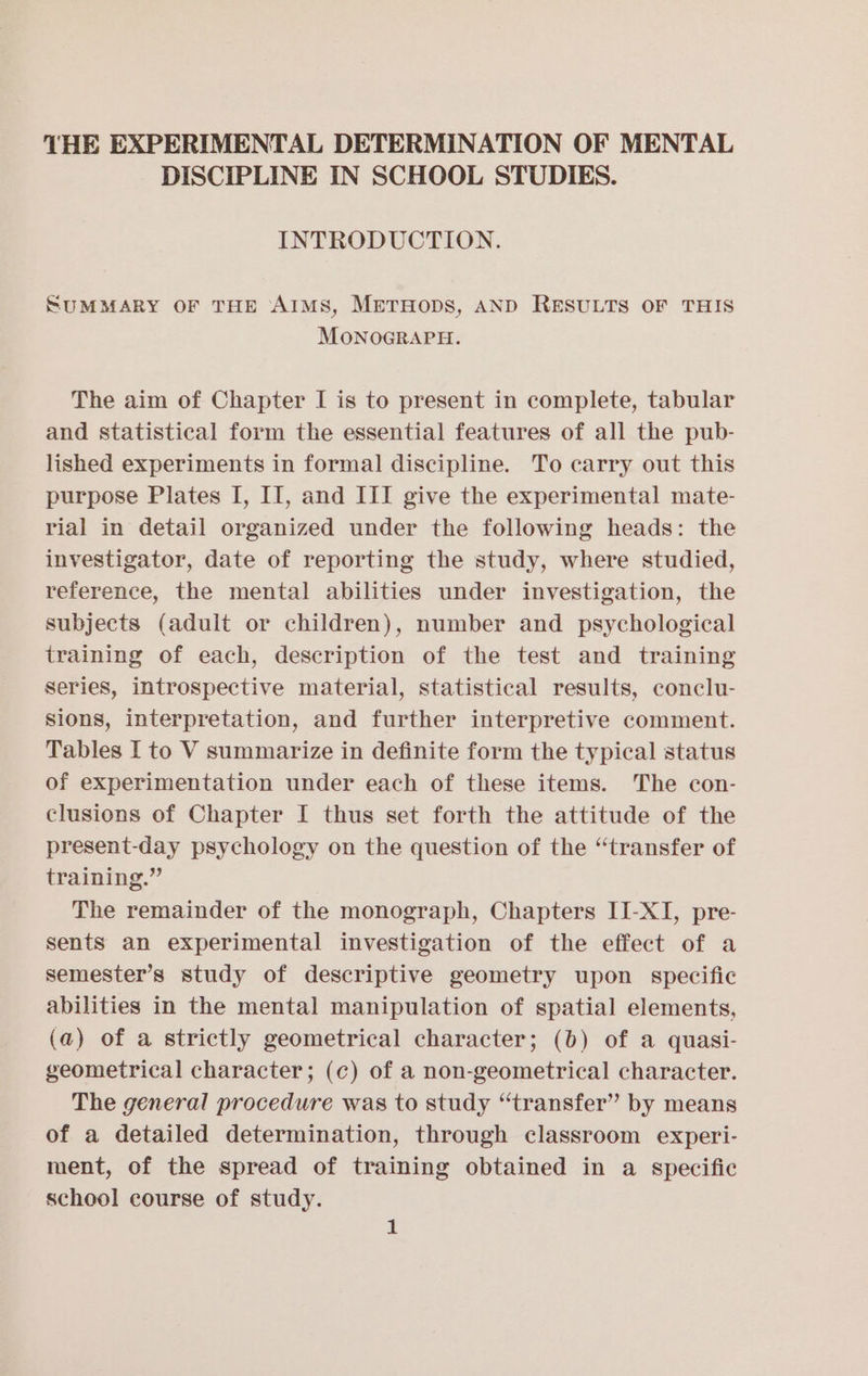 THE EXPERIMENTAL DETERMINATION OF MENTAL DISCIPLINE IN SCHOOL STUDIES. INTRODUCTION. SUMMARY OF THE AIMS, METHODS, AND RESULTS OF THIS MONOGRAPH. The aim of Chapter I is to present in complete, tabular and statistical form the essential features of all the pub- lished experiments in formal discipline. To carry out this purpose Plates I, II, and III give the experimental mate- rial in detail organized under the following heads: the investigator, date of reporting the study, where studied, reference, the mental abilities under investigation, the subjects (adult or children), number and psychological training of each, description of the test and training series, introspective material, statistical results, conclu- Sions, interpretation, and further interpretive comment. Tables I to V summarize in definite form the typical status of experimentation under each of these items. The con- clusions of Chapter I thus set forth the attitude of the present-day psychology on the question of the “transfer of training.” The remainder of the monograph, Chapters II-XI, pre- sents an experimental investigation of the effect of a semester’s study of descriptive geometry upon specific abilities in the mental manipulation of spatial elements, (a) of a strictly geometrical character; (b) of a quasi- geometrical character; (c) of a non-geometrical character. The general procedure was to study “transfer” by means of a detailed determination, through classroom experi- ment, of the spread of training obtained in a specific school course of study. £