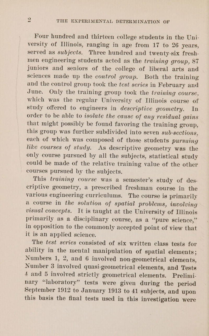 Four hundred and thirteen college students in the Uni- versity of Illinois, ranging in age from 17 to 26 years, served as subjects. Three hundred and twenty-six fresh- men engineering students acted as the training group, 87 Juniors and seniors of the college of liberal arts and Sciences made up the control group. Both the training and the control group took the test series in February and June. Only the training group took the training course, which was the regular University of Illinois course of study offered to engineers in descriptive geometry. In order to be able to isolate the cause of any residual gains that might possibly be found favoring the training group, this group was further subdivided into seven sub-sections, each of which was composed of those students pursuing like courses of study. As descriptive geometry was the only course pursued by all the subjects, statistical study could be made of the relative training value of the other courses pursued by the subjects. This training course was a semester’s study of des- criptive geometry, a prescribed freshman course in the various engineering curriculums. The course is primarily a course in the solution of spatial problems, involving visual concepts. It is taught at the University of Illinois primarily as a disciplinary course, as a “pure science,” in opposition to the commonly accepted point of view that it is an applied science. The test series consisted of six written class tests for ability in the mental manipulation of spatial elements ; Numbers 1, 2, and 6 involved non-geometrical elements, Number 3 involved quasi-geometrical elements, and Tests 4 and 5 involved strictly geometrical elements. Prelimi- nary “laboratory” tests were given during the period September 1912 to January 1913 to 41 subjects, and upon this basis the final tests used in this investigation were