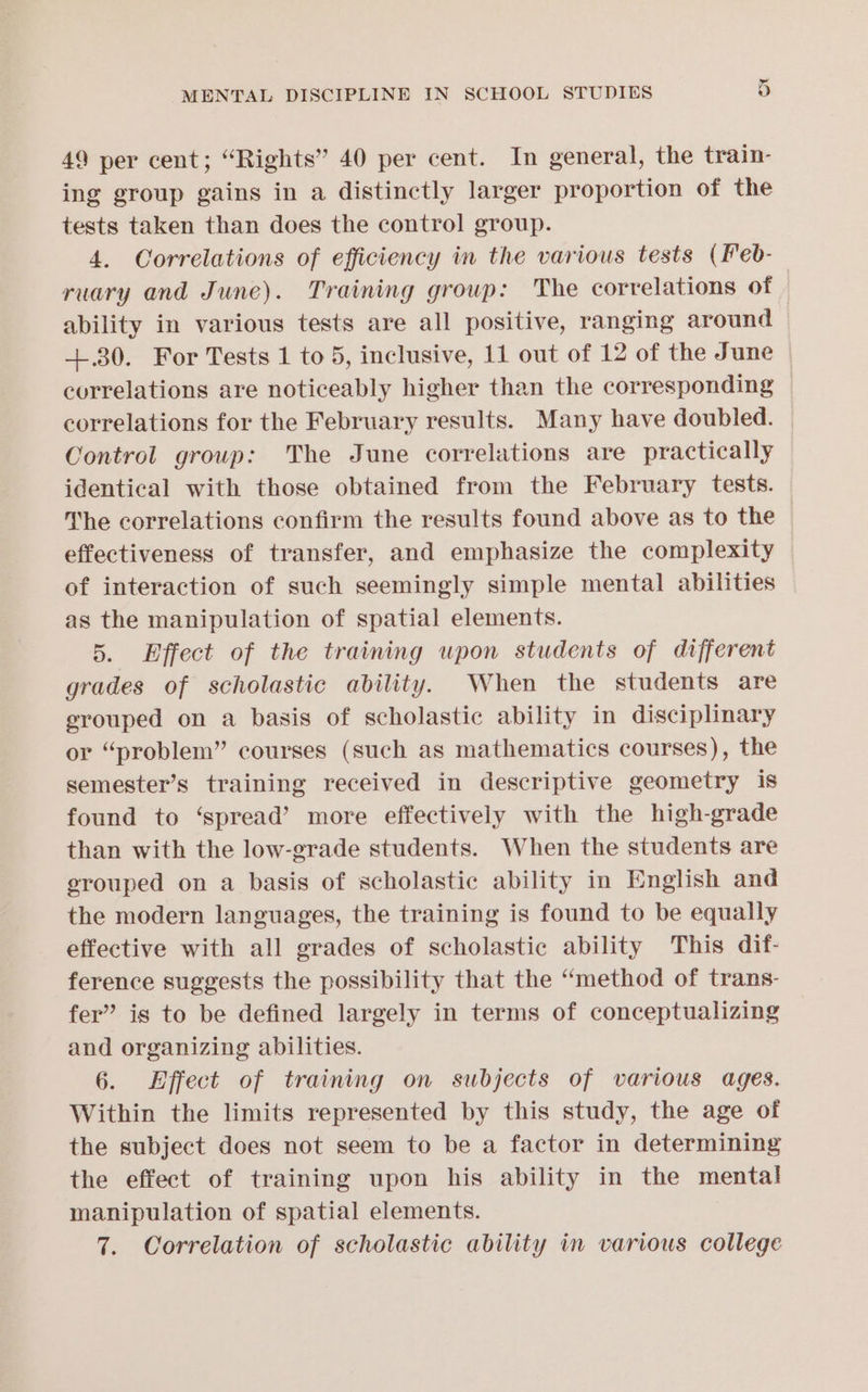 49 per cent; “Rights” 40 per cent. In general, the train- ing group gains in a distinctly larger proportion of the tests taken than does the control group. 4. Correlations of efficiency in the various tests (Feb- ruary and June). Training group: The correlations of | ability in various tests are all positive, ranging around +.30. For Tests 1 to 5, inclusive, 11 out of 12 of the June correlations are noticeably higher than the corresponding correlations for the February results. Many have doubled. Control group: The June correlations are practically identical with those obtained from the February tests. ‘he correlations confirm the results found above as to the effectiveness of transfer, and emphasize the complexity of interaction of such seemingly simple mental abilities as the manipulation of spatial elements. 5. Effect of the training upon students of different grades of scholastic ability. When the students are erouped on a basis of scholastic ability in disciplinary or “problem” courses (such as mathematics courses), the semester’s training received in descriptive geometry is found to ‘spread’ more effectively with the high-grade than with the low-grade students. When the students are grouped on a basis of scholastic ability in English and the modern languages, the training is found to be equally effective with all grades of scholastic ability This dif- ference suggests the possibility that the “method of trans- fer” is to be defined largely in terms of conceptualizing and organizing abilities. 6. Effect of training on subjects of various ages. Within the limits represented by this study, the age of the subject does not seem to be a factor in determining the effect of training upon his ability in the mental manipulation of spatial elements.