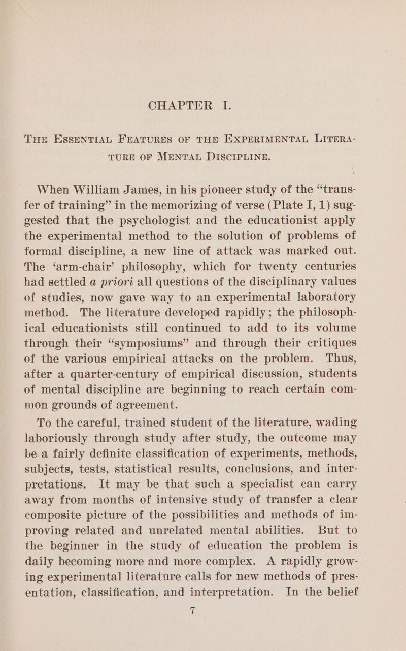 THE ESSENTIAL FEATURES OF THE EXPERIMENTAL LITERA- TURE OF MENTAL DISCIPLINE. When William James, in his pioneer study of the “trans- fer of training” in the memorizing of verse (Plate I, 1) sug- gested that the psychologist and the educationist apply the experimental method to the solution of problems of formal discipline, a new line of attack was marked out. The ‘arm-chair’ philosophy, which for twenty centuries had settled a priori all questions of the disciplinary values of studies, now gave way to an experimental laboratory method. The literature developed rapidly; the philosoph- ical educationists still continued to add to its volume through their “symposiums” and through their critiques of the various empirical attacks on the problem. Thus, after a quarter-century of empirical discussion, students of mental discipline are beginning to reach certain com- mon grounds of agreement. To the careful, trained student of the literature, wading laboriously through study after study, the outcome may be a fairly definite classification of experiments, methods, subjects, tests, statistical results, conclusions, and inter- pretations. It may be that such a specialist can carry away from months of intensive study of transfer a clear composite picture of the possibilities and methods of im- proving related and unrelated mental abilities. But to the beginner in the study of education the problem is daily becoming more and more complex. A rapidly grow- ing experimental literature calls for new methods of pres- entation, classification, and interpretation. In the belief t