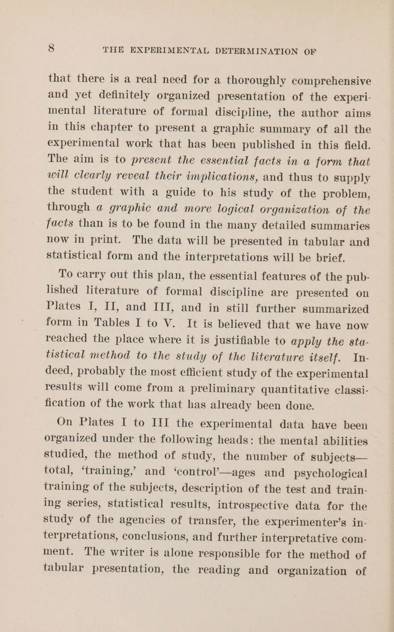that there is a real need for a thoroughly comprehensive and yet definitely organized presentation of the experi- mental literature of formal discipline, the author aims in this chapter to present a graphic summary of all the experimental work that has been published in this field. The aim is to present the essential facts in a form that will clearly reveal their implications, and thus to supply the student with a guide to his study of the problem, through @ graphic and more logical organization of the facts than is to be found in the many detailed summaries now in print. The data will be presented in tabular and statistical form and the interpretations will be brief. To carry out this plan, the essential features of the pub- lished literature of formal discipline are presented on Plates I, IJ, and III, and in still further summarized form in Tables I to V. It is believed that we have now reached the place where it is justifiable to apply the sta- tistical method to the study of the literature itself. In- deed, probably the most efficient study of the experimental results will come from a preliminary quantitative classi- fication of the work that has already been done. On Plates I to III the experimental data have been organized under the following heads: the mental abilities studied, the method of study, the number of subjects— total, ‘training,’ and ‘control’—ages and psychological training of the subjects, description of the test and train- ing series, statistical results, introspective data for the study of the agencies of transfer, the experimenter’s in- terpretations, conclusions, and further interpretative com- ment. The writer is alone responsible for the method of tabular presentation, the reading and organization of