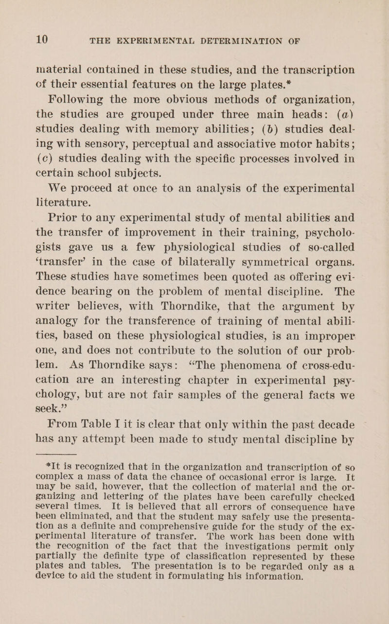 material contained in these studies, and the transcription of their essential features on the large plates.* Following the more obvious methods of organization, the studies are grouped under three main heads: (a) studies dealing with memory abilities; (6) studies deal- ing with sensory, perceptual and associative motor habits; (c) studies dealing with the specific processes involved in certain schoo] subjects. We proceed at once to an analysis of the experimental literature. Prior to any experimental study of mental abilities and the transfer of improvement in their training, psycholo- gists gave us a few physiological studies of so-called ‘transfer’ in the case of bilaterally symmetrical organs. These studies have sometimes been quoted as offering evi- dence bearing on the problem of mental discipline. The writer believes, with Thorndike, that the argument by analogy for the transference of training of mental abili- ties, based on these physiological studies, is an improper one, and does not contribute to the solution of our prob- lem. As Thorndike says: “The phenomena of cross-edu- cation are an interesting chapter in experimental psy- chology, but are not fair samples of the general facts we seek.” From Table I it is clear that only within the past decade has any attempt been made to study mental discipline by *It is recognized that in the organization and transcription of so complex a mass of data the chance of occasional error is large. It may be said, however, that the collection of material and the or- ganizing and lettering of the plates have been carefully checked several times. It is believed that all errors of consequence have been eliminated, and that the student may safely use the presenta- tion as a definite and comprehensive guide for the study of the ex- perimental literature of transfer. The work has been done with the recognition of the fact that the investigations permit only partially the definite type of classification represented by these plates and tables. The presentation is to be regarded only as a device to aid the student in formulating his information.
