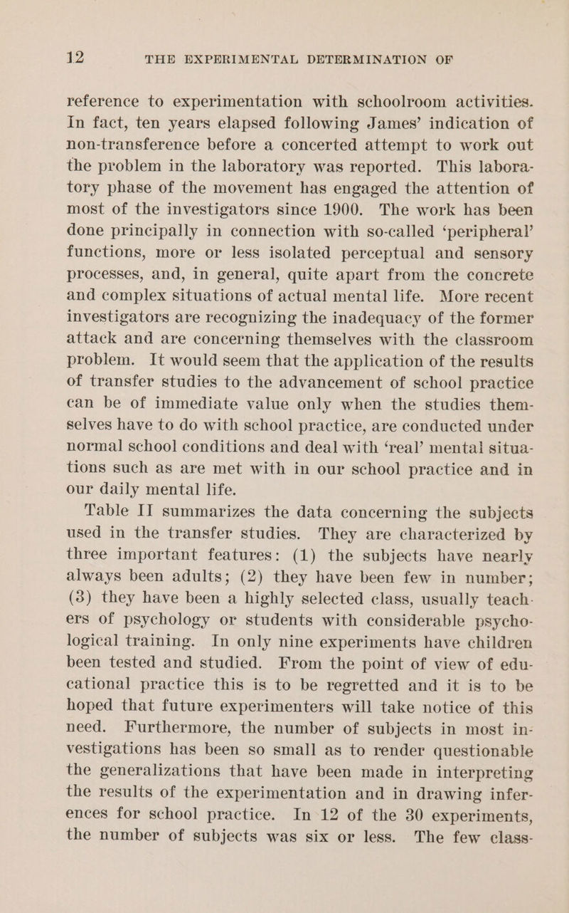 reference to experimentation with schoolroom activities. In fact, ten years elapsed following James’ indication of non-transference before a concerted attempt to work out the problem in the laboratory was reported. This labora- tory phase of the movement has engaged the attention of most of the investigators since 1900. The work has been done principally in connection with so-called ‘peripheral’ functions, more or less isolated perceptual and sensory processes, and, in general, quite apart from the concrete and complex situations of actual mental life. More recent investigators are recognizing the inadequacy of the former attack and are concerning themselves with the classroom problem. It would seem that the application of the results of transfer studies to the advancement of school practice can be of immediate value only when the studies them- selves have to do with school practice, are conducted under normal school conditions and deal with ‘real’ mental situa- tions such as are met with in our school practice and in our daily mental life. Table II summarizes the data concerning the subjects used in the transfer studies. They are characterized by three important features: (1) the subjects have nearly always been adults; (2) they have been few in number; (3) they have been a highly selected class, usually teach. ers of psychology or students with considerable psycho- logical training. In only nine experiments have children been tested and studied. From the point of view of edu- cational practice this is to be regretted and it is to be hoped that future experimenters will take notice of this need. Furthermore, the number of subjects in most in- vestigations has been so small as to render questionable the generalizations that have been made in interpreting the results of the experimentation and in drawing infer- ences for school practice. In 12 of the 30 experiments, the number of subjects was six or less. The few class-