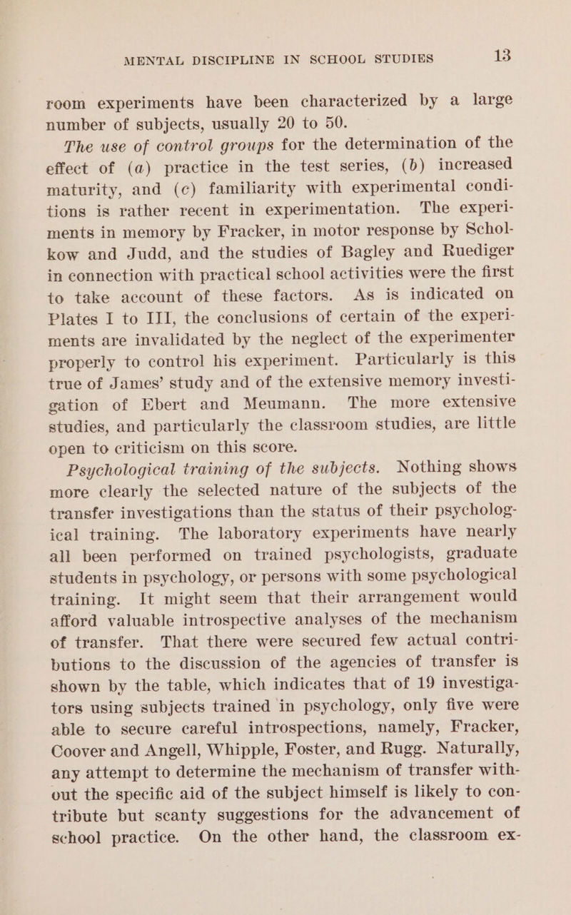 room experiments have been characterized by a large number of subjects, usually 20 to 50. The use of control groups for the determination of the effect of (a) practice in the test series, (b) increased maturity, and (c) familiarity with experimental condi- tions is rather recent in experimentation. The experi- ments in memory by Fracker, in motor response by Schol- kow and Judd, and the studies of Bagley and Ruediger in connection with practical school activities were the first to take account of these factors. As is indicated on Plates I to III, the conclusions of certain of the experi- ments are invalidated by the neglect of the experimenter properly to control his experiment. Particularly is this true of James’ study and of the extensive memory investi- gation of Ebert and Meumann. The more extensive studies, and particularly the classroom studies, are little open to criticism on this score. Psychological training of the subjects. Nothing shows more clearly the selected nature of the subjects of the transfer investigations than the status of their psycholog- ical training. The laboratory experiments have nearly all been performed on trained psychologists, graduate students in psychology, or persons with some psychological training. It might seem that their arrangement would afford valuable introspective analyses of the mechanism of transfer. That there were secured few actual contri- butions to the discussion of the agencies of transfer is shown by the table, which indicates that of 19 investiga- tors using subjects trained in psychology, only five were able to secure careful introspections, namely, Fracker, Coover and Angell, Whipple, Foster, and Rugg. Naturally, any attempt to determine the mechanism of transfer with- out the specific aid of the subject himself is likely to con- tribute but scanty suggestions for the advancement of school practice. On the other hand, the classroom ex-