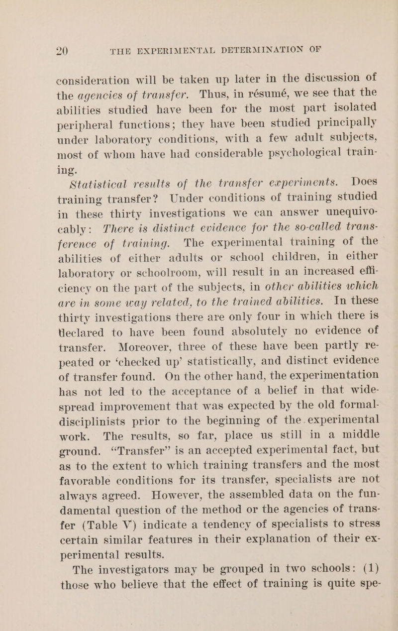 consideration will be taken up later in the discussion of the agencies of transfer. Thus, in résume, we see that the abilities studied have been for the most part isolated peripheral functions; they have been studied principally under laboratory conditions, with a few adult subjects, most of whom have had considerable psychological train- ing. Statistical results of the transfer experiments. Does training transfer? Under conditions of training studied in these thirty investigations we can answer unequivo- cably: There is distinct evidence for the so-called trans- ference of training. The experimental training of the > abilities of either adults or school children, in either laboratory or schoolroom, will result in an increased effi- ciency on the part of the subjects, in other abilities which are in some way related, to the trained abilities. In these thirty investigations there are only four in which there is Heclared to have been found absolutely no evidence of transfer. Moreover, three of these have been partly re- peated or ‘checked up’ statistically, and distinct evidence of transfer found. On the other hand, the experimentation has not led to the acceptance of a belief in that wide- spread improvement that was expected by the old formal- disciplinists prior to the beginning of the. experimental work. The results, so far, place us still in a middle ground. “Transfer” is an accepted experimental fact, but as to the extent to which training transfers and the most favorable conditions for its transfer, specialists are not always agreed. However, the assembled data on the fun- damental question of the method or the agencies of trans- fer (Table V) indicate a tendency of specialists to stress certain similar features in their explanation of their ex- perimental results. The investigators may be grouped in two schools: (1) those who believe that the effect of training is quite spe-