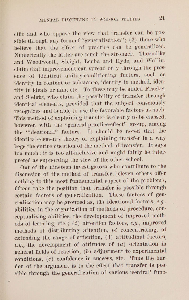 cific and who oppose the view that transfer can be pos- sible through any form of “generalization”; (2) those who believe that the effect of practice can be generalized. Numerically the latter are much the stronger. Thorndike and Woodworth, Sleight, Leuba and Hyde, and Wallin, claim that improvement can spread only through the pres- ence of identical ability-conditioning factors, such as identity in content or substance, identity in method, iden- tity in ideals or aim, etc. To these may be added Fracker and Sleight, who claim the possibility of transfer through identical elements, provided that the subject consciously recognizes and is able to use the favorable factors as such. This method of explaining transfer is clearly to be classed, however, with the “general-practice-effect” group, among the “ideational” factors. It should be noted that the identical-elements theory of explaining transfer in a way begs the entire question of the method of transfer. It says too much; it is too all-inclusive and might fairly be inter- preted as supporting the view of the other school. Out of the nineteen investigators who contribute to the discussion of the method of transfer (eleven others offer nothing to this most fundamental aspect of the problem), fifteen take the position that transfer is possible through certain factors of generalization. These factors of gen- eralization may be grouped as, (1) ideational factors, e.9., abilities in the organization of methods of procedure, con- ceptualizing abilities, the development of improved meth- ods of learning, etc.; (2) attention factors, e.g., improved methods of distributing attention, of concentrating, of extending the range of attention, (3) attitudinal factors, e.g., the development of attitudes of (a) orientation in general fields of reaction, (b) adjustment to experimental conditions, (c) confidence in success, etc. Thus the bur- den of the argument is to the effect that transfer is pos- sible through the generalization of various ‘central’ func-
