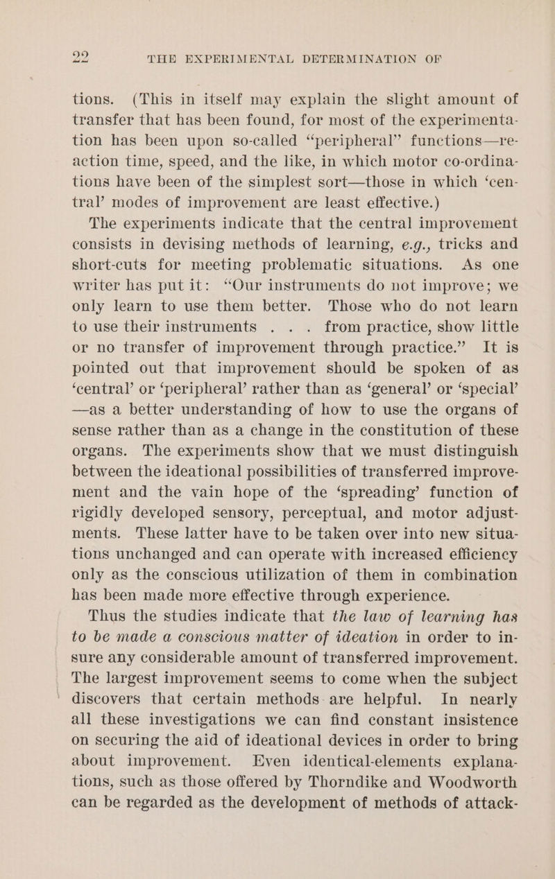 SS) tions. (This in itself may explain the slight amount of transfer that has been found, for most of the experimenta- tion has been upon so-called “peripheral” functions—re- action time, speed, and the like, in which motor co-ordina- tions have been of the simplest sort—those in which ‘cen- tral’ modes of improvement are least effective.) The experiments indicate that the central improvement consists in devising methods of learning, e.g., tricks and short-cuts for meeting problematic situations. As one writer has put it: “Our instruments do not improve; we only learn to use them better. Those who do not learn to use their instruments . . . from practice, show little or no transfer of improvement through practice.” It is pointed out that improvement should be spoken of as ‘central’ or ‘peripheral’ rather than as ‘general’ or ‘special’ —as a better understanding of how to use the organs of sense rather than as a change in the constitution of these organs. The experiments show that we must distinguish between the ideational possibilities of transferred improve- ment and the vain hope of the ‘spreading’ function of rigidly developed sensory, perceptual, and motor adjust- ments. These latter have to be taken over into new situa- tions unchanged and can operate with increased efficiency only as the conscious utilization of them in combination has been made more effective through experience. Thus the studies indicate that the law of learning has to be made a conscious matter of ideation in order to in- sure any considerable amount of transferred improvement. The largest improvement seems to come when the subject ' discovers that certain methods: are helpful. In nearly all these investigations we can find constant insistence on securing the aid of ideational devices in order to bring about improvement. Even identical-elements explana- tions, such as those offered by Thorndike and Woodworth can be regarded as the development of methods of attack-